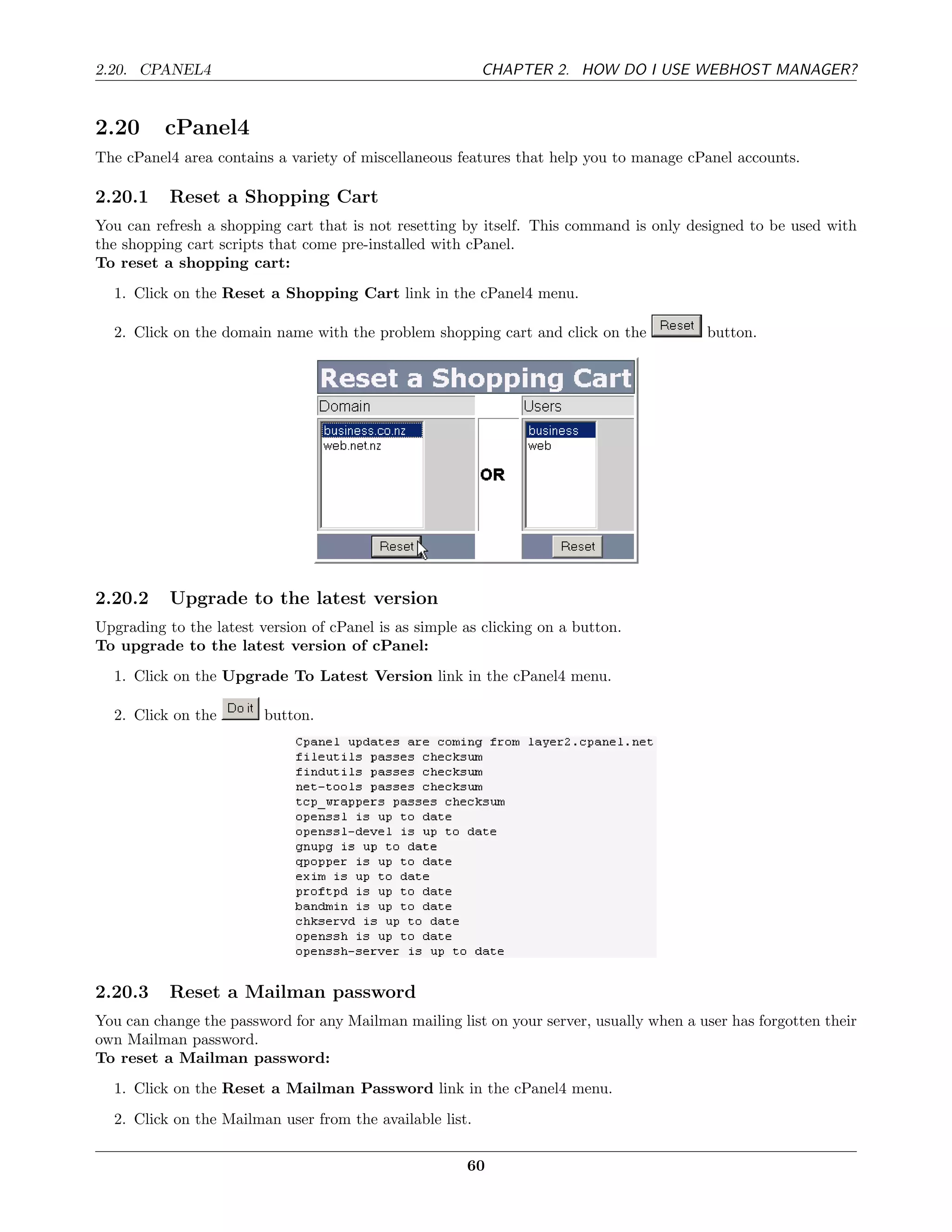 2.20. CPANEL4                                             CHAPTER 2. HOW DO I USE WEBHOST MANAGER?


2.20      cPanel4
The cPanel4 area contains a variety of miscellaneous features that help you to manage cPanel accounts.

2.20.1     Reset a Shopping Cart
You can refresh a shopping cart that is not resetting by itself. This command is only designed to be used with
the shopping cart scripts that come pre-installed with cPanel.
To reset a shopping cart:
  1. Click on the Reset a Shopping Cart link in the cPanel4 menu.

  2. Click on the domain name with the problem shopping cart and click on the            button.




2.20.2     Upgrade to the latest version
Upgrading to the latest version of cPanel is as simple as clicking on a button.
To upgrade to the latest version of cPanel:
  1. Click on the Upgrade To Latest Version link in the cPanel4 menu.

  2. Click on the        button.




2.20.3     Reset a Mailman password
You can change the password for any Mailman mailing list on your server, usually when a user has forgotten their
own Mailman password.
To reset a Mailman password:
  1. Click on the Reset a Mailman Password link in the cPanel4 menu.
  2. Click on the Mailman user from the available list.

                                                       60
 
