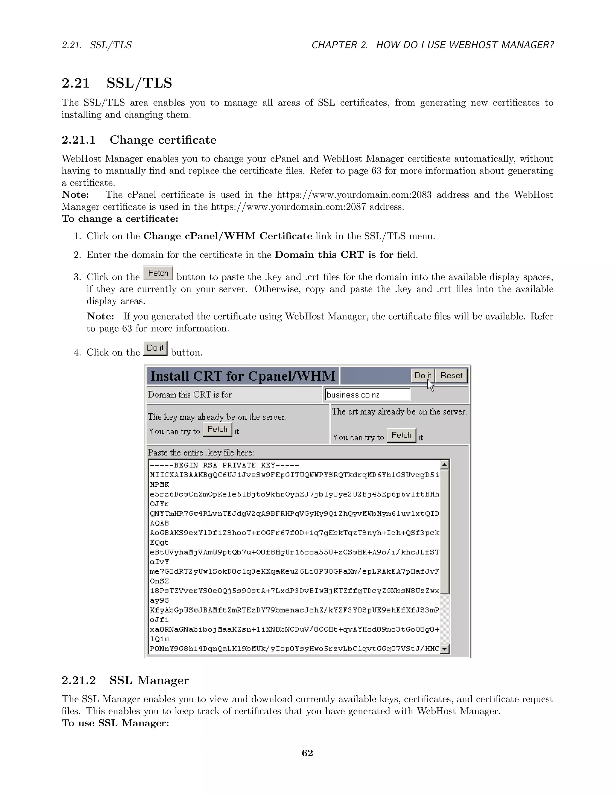 2.21. SSL/TLS                                            CHAPTER 2. HOW DO I USE WEBHOST MANAGER?


2.21      SSL/TLS
The SSL/TLS area enables you to manage all areas of SSL certiﬁcates, from generating new certiﬁcates to
installing and changing them.

2.21.1    Change certiﬁcate
WebHost Manager enables you to change your cPanel and WebHost Manager certiﬁcate automatically, without
having to manually ﬁnd and replace the certiﬁcate ﬁles. Refer to page 63 for more information about generating
a certiﬁcate.
Note:     The cPanel certiﬁcate is used in the https://www.yourdomain.com:2083 address and the WebHost
Manager certiﬁcate is used in the https://www.yourdomain.com:2087 address.
To change a certiﬁcate:
  1. Click on the Change cPanel/WHM Certiﬁcate link in the SSL/TLS menu.
  2. Enter the domain for the certiﬁcate in the Domain this CRT is for ﬁeld.

  3. Click on the         button to paste the .key and .crt ﬁles for the domain into the available display spaces,
     if they are currently on your server. Otherwise, copy and paste the .key and .crt ﬁles into the available
     display areas.
     Note: If you generated the certiﬁcate using WebHost Manager, the certiﬁcate ﬁles will be available. Refer
     to page 63 for more information.

  4. Click on the       button.




2.21.2    SSL Manager
The SSL Manager enables you to view and download currently available keys, certiﬁcates, and certiﬁcate request
ﬁles. This enables you to keep track of certiﬁcates that you have generated with WebHost Manager.
To use SSL Manager:

                                                       62
 