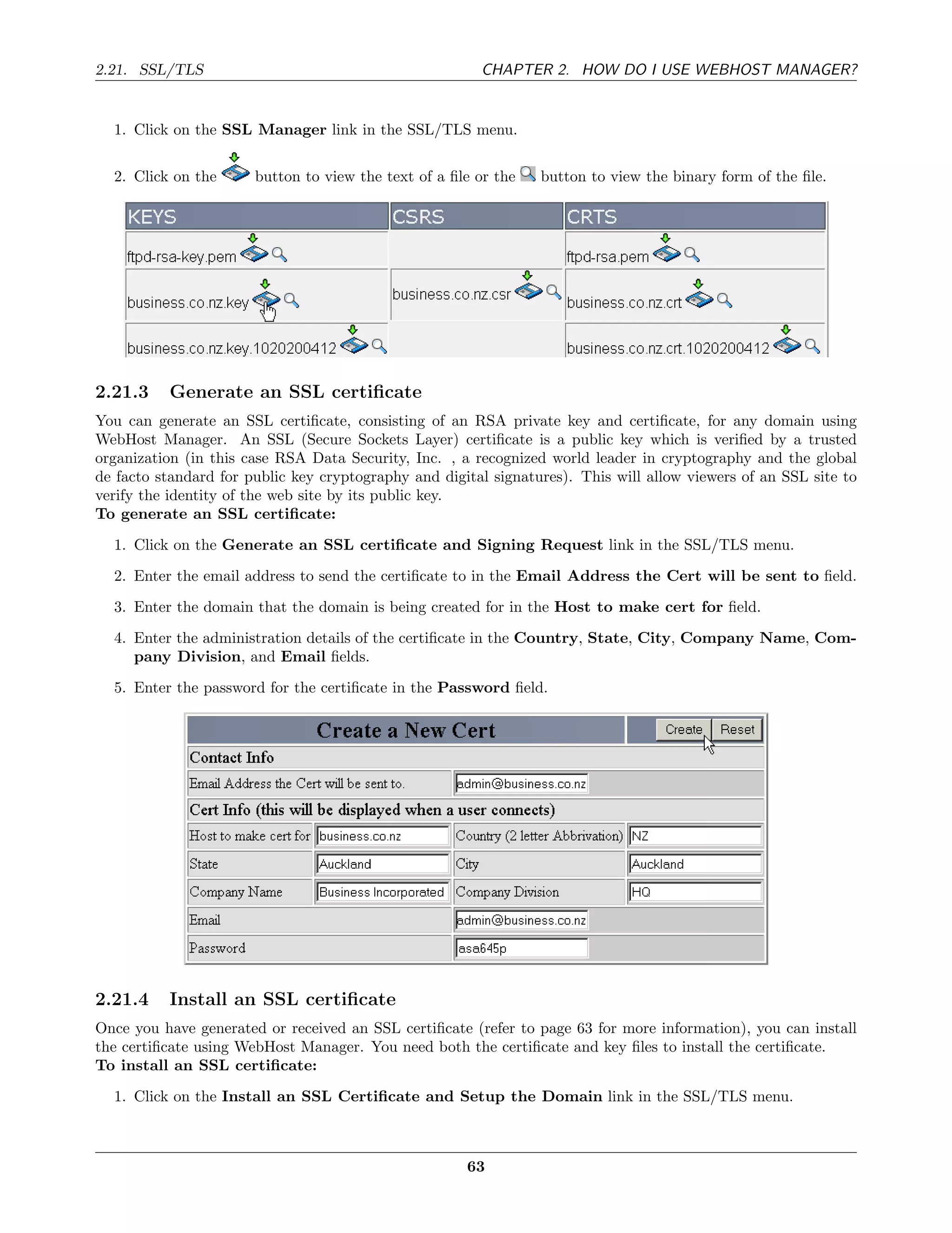 2.21. SSL/TLS                                           CHAPTER 2. HOW DO I USE WEBHOST MANAGER?


  1. Click on the SSL Manager link in the SSL/TLS menu.


  2. Click on the      button to view the text of a ﬁle or the   button to view the binary form of the ﬁle.




2.21.3    Generate an SSL certiﬁcate
You can generate an SSL certiﬁcate, consisting of an RSA private key and certiﬁcate, for any domain using
WebHost Manager. An SSL (Secure Sockets Layer) certiﬁcate is a public key which is veriﬁed by a trusted
organization (in this case RSA Data Security, Inc. , a recognized world leader in cryptography and the global
de facto standard for public key cryptography and digital signatures). This will allow viewers of an SSL site to
verify the identity of the web site by its public key.
To generate an SSL certiﬁcate:
  1. Click on the Generate an SSL certiﬁcate and Signing Request link in the SSL/TLS menu.
  2. Enter the email address to send the certiﬁcate to in the Email Address the Cert will be sent to ﬁeld.
  3. Enter the domain that the domain is being created for in the Host to make cert for ﬁeld.
  4. Enter the administration details of the certiﬁcate in the Country, State, City, Company Name, Com-
     pany Division, and Email ﬁelds.
  5. Enter the password for the certiﬁcate in the Password ﬁeld.




2.21.4    Install an SSL certiﬁcate
Once you have generated or received an SSL certiﬁcate (refer to page 63 for more information), you can install
the certiﬁcate using WebHost Manager. You need both the certiﬁcate and key ﬁles to install the certiﬁcate.
To install an SSL certiﬁcate:
  1. Click on the Install an SSL Certiﬁcate and Setup the Domain link in the SSL/TLS menu.



                                                      63
 