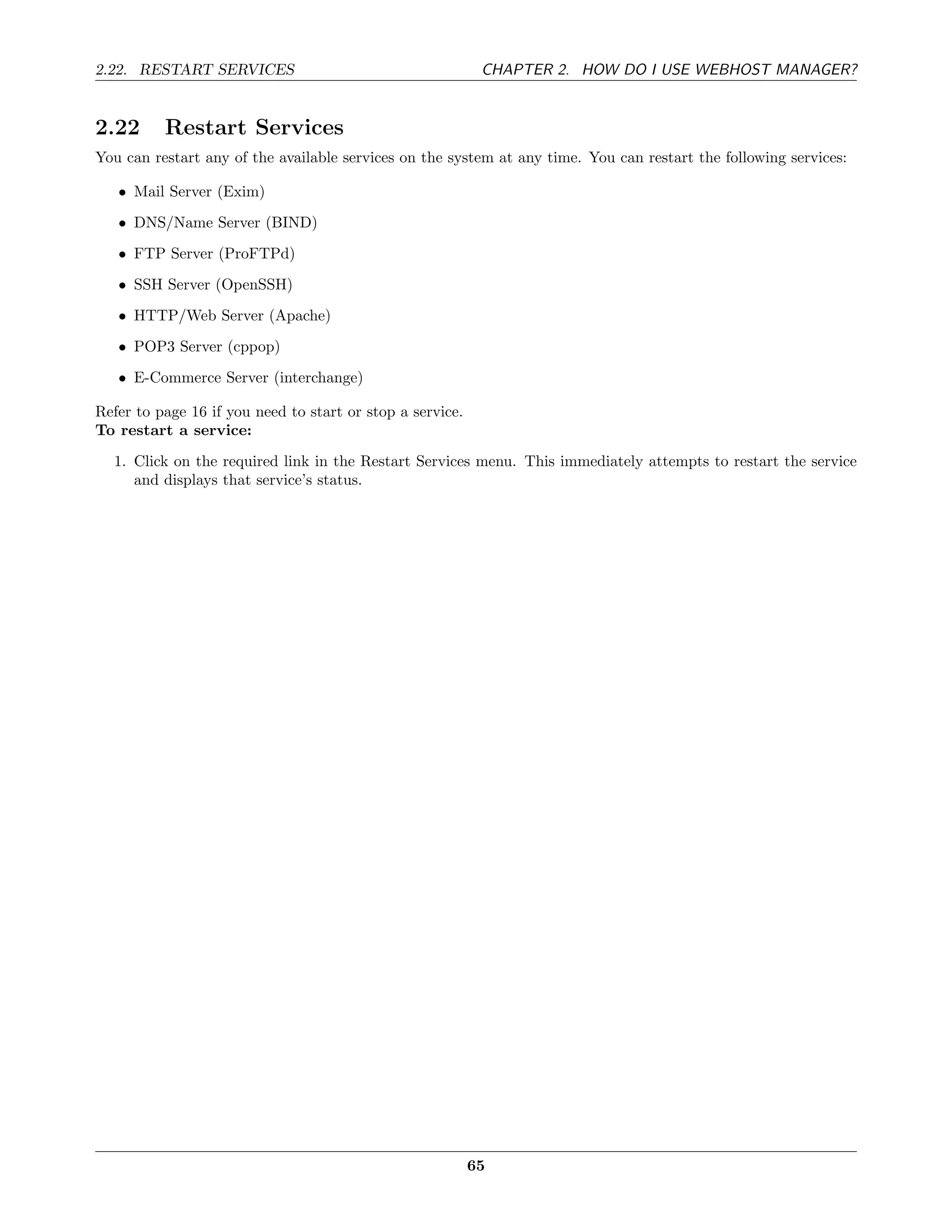 2.22. RESTART SERVICES                                      CHAPTER 2. HOW DO I USE WEBHOST MANAGER?


2.22      Restart Services
You can restart any of the available services on the system at any time. You can restart the following services:

   • Mail Server (Exim)
   • DNS/Name Server (BIND)
   • FTP Server (ProFTPd)
   • SSH Server (OpenSSH)
   • HTTP/Web Server (Apache)
   • POP3 Server (cppop)
   • E-Commerce Server (interchange)

Refer to page 16 if you need to start or stop a service.
To restart a service:
  1. Click on the required link in the Restart Services menu. This immediately attempts to restart the service
     and displays that service’s status.




                                                           65
 