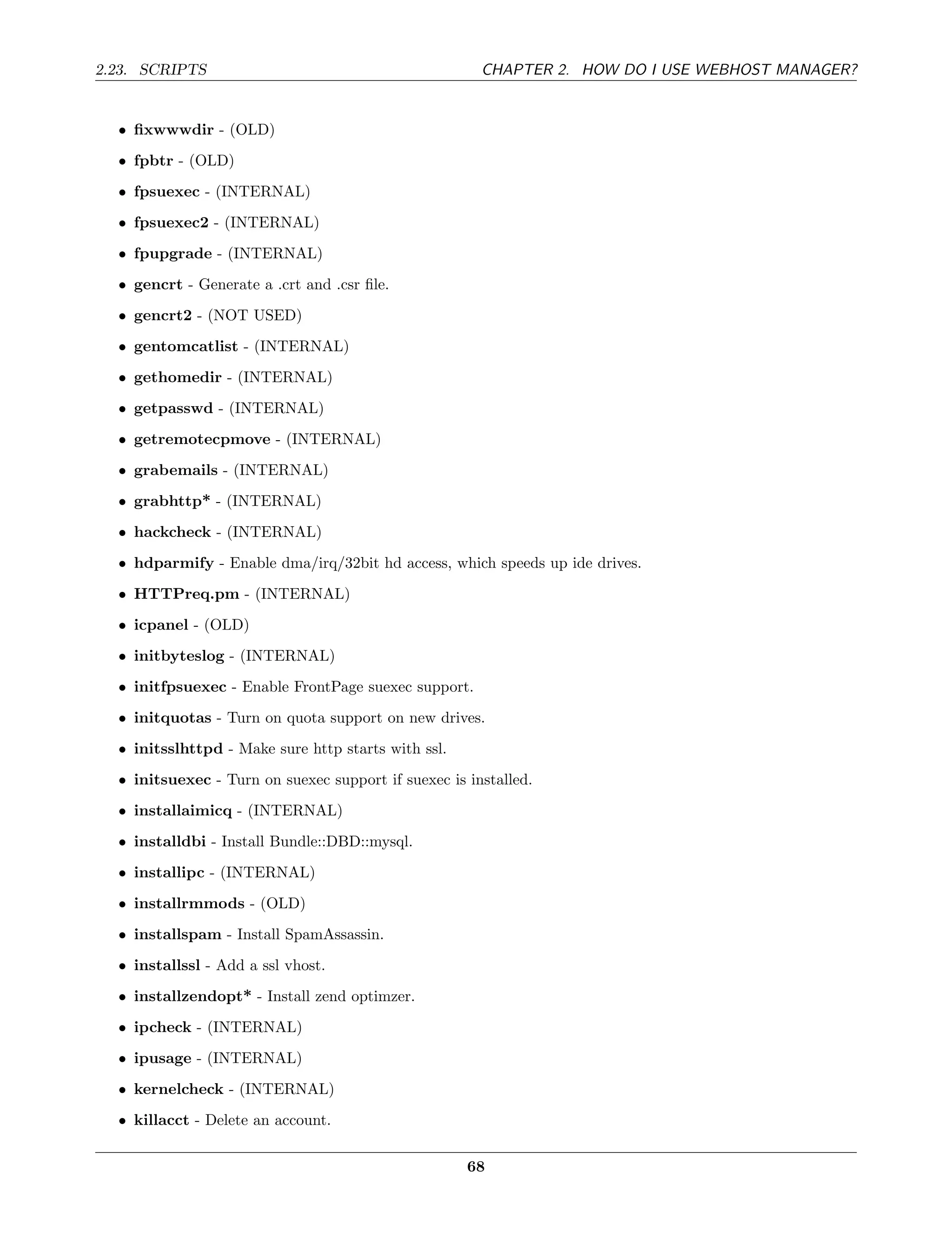 2.23. SCRIPTS                                          CHAPTER 2. HOW DO I USE WEBHOST MANAGER?


  • ﬁxwwwdir - (OLD)
  • fpbtr - (OLD)
  • fpsuexec - (INTERNAL)
  • fpsuexec2 - (INTERNAL)
  • fpupgrade - (INTERNAL)
  • gencrt - Generate a .crt and .csr ﬁle.
  • gencrt2 - (NOT USED)
  • gentomcatlist - (INTERNAL)
  • gethomedir - (INTERNAL)
  • getpasswd - (INTERNAL)
  • getremotecpmove - (INTERNAL)
  • grabemails - (INTERNAL)
  • grabhttp* - (INTERNAL)
  • hackcheck - (INTERNAL)
  • hdparmify - Enable dma/irq/32bit hd access, which speeds up ide drives.
  • HTTPreq.pm - (INTERNAL)
  • icpanel - (OLD)
  • initbyteslog - (INTERNAL)
  • initfpsuexec - Enable FrontPage suexec support.
  • initquotas - Turn on quota support on new drives.
  • initsslhttpd - Make sure http starts with ssl.
  • initsuexec - Turn on suexec support if suexec is installed.
  • installaimicq - (INTERNAL)
  • installdbi - Install Bundle::DBD::mysql.
  • installipc - (INTERNAL)
  • installrmmods - (OLD)
  • installspam - Install SpamAssassin.
  • installssl - Add a ssl vhost.
  • installzendopt* - Install zend optimzer.
  • ipcheck - (INTERNAL)
  • ipusage - (INTERNAL)
  • kernelcheck - (INTERNAL)
  • killacct - Delete an account.


                                                     68
 