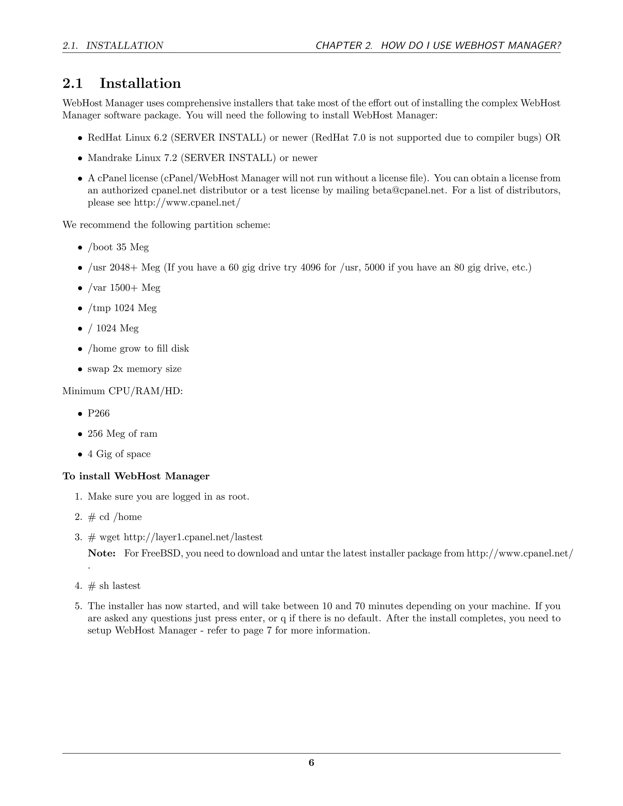 2.1. INSTALLATION                                           CHAPTER 2. HOW DO I USE WEBHOST MANAGER?


2.1     Installation
WebHost Manager uses comprehensive installers that take most of the eﬀort out of installing the complex WebHost
Manager software package. You will need the following to install WebHost Manager:

   • RedHat Linux 6.2 (SERVER INSTALL) or newer (RedHat 7.0 is not supported due to compiler bugs) OR
   • Mandrake Linux 7.2 (SERVER INSTALL) or newer
   • A cPanel license (cPanel/WebHost Manager will not run without a license ﬁle). You can obtain a license from
     an authorized cpanel.net distributor or a test license by mailing beta@cpanel.net. For a list of distributors,
     please see http://www.cpanel.net/

We recommend the following partition scheme:

   • /boot 35 Meg
   • /usr 2048+ Meg (If you have a 60 gig drive try 4096 for /usr, 5000 if you have an 80 gig drive, etc.)
   • /var 1500+ Meg
   • /tmp 1024 Meg
   • / 1024 Meg
   • /home grow to ﬁll disk
   • swap 2x memory size

Minimum CPU/RAM/HD:

   • P266
   • 256 Meg of ram
   • 4 Gig of space

To install WebHost Manager
  1. Make sure you are logged in as root.
  2. # cd /home
  3. # wget http://layer1.cpanel.net/lastest
      Note: For FreeBSD, you need to download and untar the latest installer package from http://www.cpanel.net/
      .
  4. # sh lastest

  5. The installer has now started, and will take between 10 and 70 minutes depending on your machine. If you
     are asked any questions just press enter, or q if there is no default. After the install completes, you need to
     setup WebHost Manager - refer to page 7 for more information.




                                                        6
 