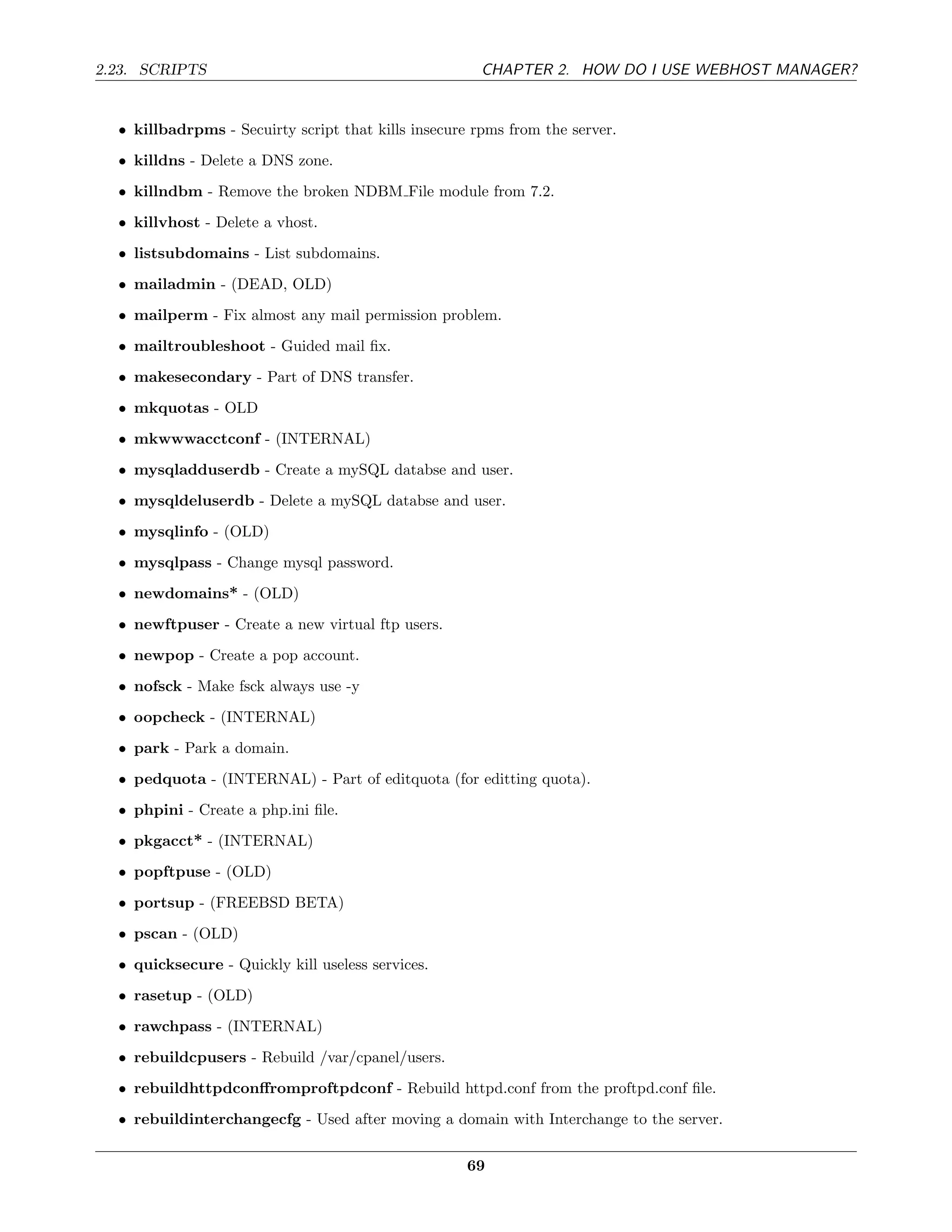 2.23. SCRIPTS                                          CHAPTER 2. HOW DO I USE WEBHOST MANAGER?


  • killbadrpms - Secuirty script that kills insecure rpms from the server.
  • killdns - Delete a DNS zone.
  • killndbm - Remove the broken NDBM File module from 7.2.
  • killvhost - Delete a vhost.
  • listsubdomains - List subdomains.
  • mailadmin - (DEAD, OLD)
  • mailperm - Fix almost any mail permission problem.
  • mailtroubleshoot - Guided mail ﬁx.
  • makesecondary - Part of DNS transfer.
  • mkquotas - OLD
  • mkwwwacctconf - (INTERNAL)
  • mysqladduserdb - Create a mySQL databse and user.
  • mysqldeluserdb - Delete a mySQL databse and user.
  • mysqlinfo - (OLD)
  • mysqlpass - Change mysql password.
  • newdomains* - (OLD)
  • newftpuser - Create a new virtual ftp users.
  • newpop - Create a pop account.
  • nofsck - Make fsck always use -y
  • oopcheck - (INTERNAL)
  • park - Park a domain.
  • pedquota - (INTERNAL) - Part of editquota (for editting quota).
  • phpini - Create a php.ini ﬁle.
  • pkgacct* - (INTERNAL)
  • popftpuse - (OLD)
  • portsup - (FREEBSD BETA)
  • pscan - (OLD)
  • quicksecure - Quickly kill useless services.
  • rasetup - (OLD)
  • rawchpass - (INTERNAL)
  • rebuildcpusers - Rebuild /var/cpanel/users.
  • rebuildhttpdconﬀromproftpdconf - Rebuild httpd.conf from the proftpd.conf ﬁle.
  • rebuildinterchangecfg - Used after moving a domain with Interchange to the server.


                                                     69
 