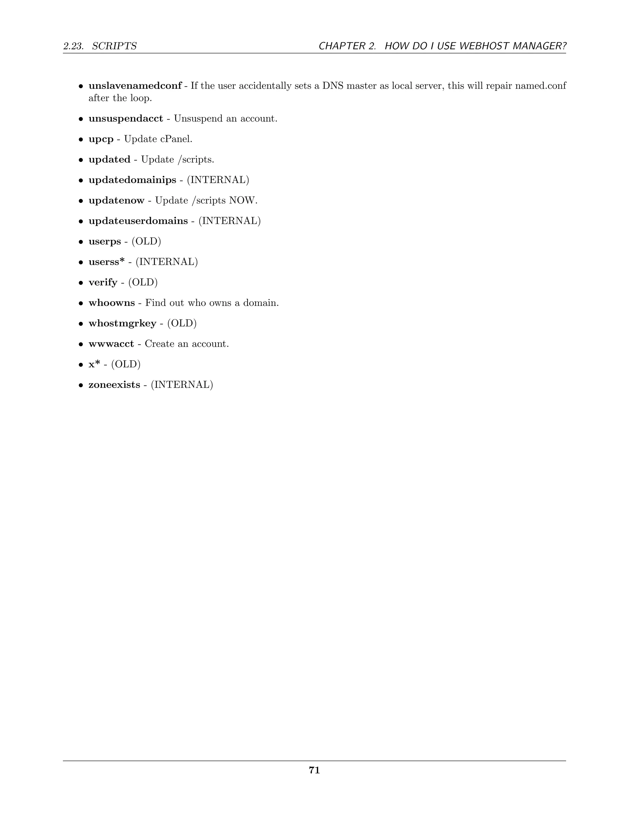 2.23. SCRIPTS                                          CHAPTER 2. HOW DO I USE WEBHOST MANAGER?


  • unslavenamedconf - If the user accidentally sets a DNS master as local server, this will repair named.conf
    after the loop.
  • unsuspendacct - Unsuspend an account.

  • upcp - Update cPanel.
  • updated - Update /scripts.
  • updatedomainips - (INTERNAL)
  • updatenow - Update /scripts NOW.
  • updateuserdomains - (INTERNAL)
  • userps - (OLD)
  • userss* - (INTERNAL)
  • verify - (OLD)
  • whoowns - Find out who owns a domain.
  • whostmgrkey - (OLD)
  • wwwacct - Create an account.
  • x* - (OLD)
  • zoneexists - (INTERNAL)




                                                    71
 
