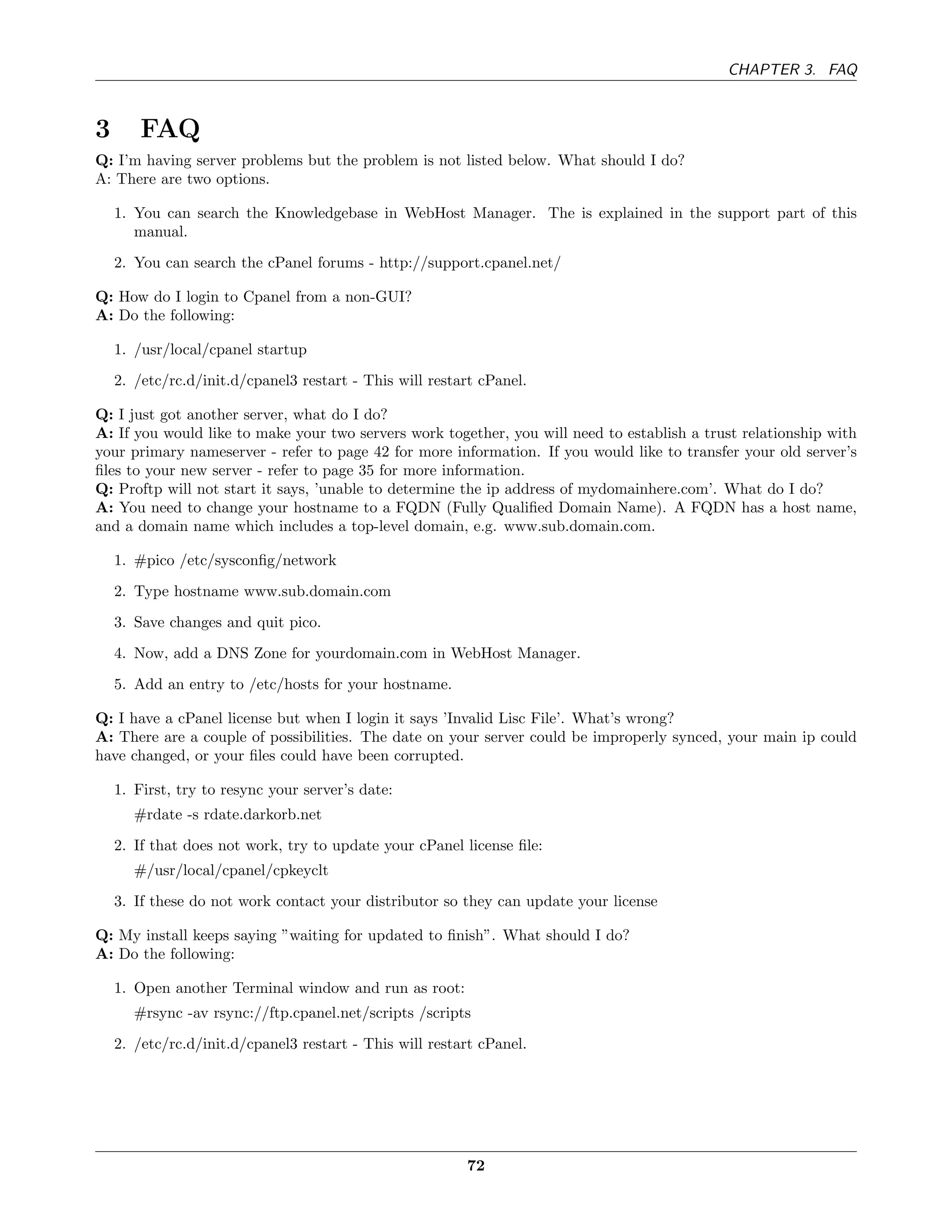 CHAPTER 3. FAQ



3       FAQ
Q: I’m having server problems but the problem is not listed below. What should I do?
A: There are two options.

    1. You can search the Knowledgebase in WebHost Manager. The is explained in the support part of this
       manual.
    2. You can search the cPanel forums - http://support.cpanel.net/

Q: How do I login to Cpanel from a non-GUI?
A: Do the following:

    1. /usr/local/cpanel startup
    2. /etc/rc.d/init.d/cpanel3 restart - This will restart cPanel.

Q: I just got another server, what do I do?
A: If you would like to make your two servers work together, you will need to establish a trust relationship with
your primary nameserver - refer to page 42 for more information. If you would like to transfer your old server’s
ﬁles to your new server - refer to page 35 for more information.
Q: Proftp will not start it says, ’unable to determine the ip address of mydomainhere.com’. What do I do?
A: You need to change your hostname to a FQDN (Fully Qualiﬁed Domain Name). A FQDN has a host name,
and a domain name which includes a top-level domain, e.g. www.sub.domain.com.

    1. #pico /etc/sysconﬁg/network
    2. Type hostname www.sub.domain.com
    3. Save changes and quit pico.
    4. Now, add a DNS Zone for yourdomain.com in WebHost Manager.
    5. Add an entry to /etc/hosts for your hostname.

Q: I have a cPanel license but when I login it says ’Invalid Lisc File’. What’s wrong?
A: There are a couple of possibilities. The date on your server could be improperly synced, your main ip could
have changed, or your ﬁles could have been corrupted.

    1. First, try to resync your server’s date:
       #rdate -s rdate.darkorb.net
    2. If that does not work, try to update your cPanel license ﬁle:
       #/usr/local/cpanel/cpkeyclt
    3. If these do not work contact your distributor so they can update your license

Q: My install keeps saying ”waiting for updated to ﬁnish”. What should I do?
A: Do the following:

    1. Open another Terminal window and run as root:
       #rsync -av rsync://ftp.cpanel.net/scripts /scripts
    2. /etc/rc.d/init.d/cpanel3 restart - This will restart cPanel.




                                                         72
 