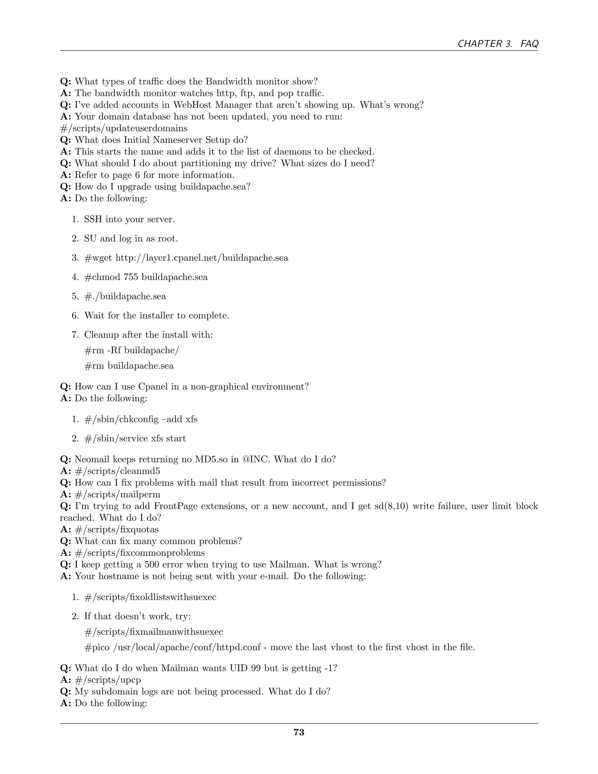 CHAPTER 3. FAQ


Q: What types of traﬃc does the Bandwidth monitor show?
A: The bandwidth monitor watches http, ftp, and pop traﬃc.
Q: I’ve added accounts in WebHost Manager that aren’t showing up. What’s wrong?
A: Your domain database has not been updated, you need to run:
#/scripts/updateuserdomains
Q: What does Initial Nameserver Setup do?
A: This starts the name and adds it to the list of daemons to be checked.
Q: What should I do about partitioning my drive? What sizes do I need?
A: Refer to page 6 for more information.
Q: How do I upgrade using buildapache.sea?
A: Do the following:

     1. SSH into your server.
     2. SU and log in as root.
     3. #wget http://layer1.cpanel.net/buildapache.sea
     4. #chmod 755 buildapache.sea
     5. #./buildapache.sea
     6. Wait for the installer to complete.
     7. Cleanup after the install with:
        #rm -Rf buildapache/
        #rm buildapache.sea

Q: How can I use Cpanel in a non-graphical environment?
A: Do the following:

     1. #/sbin/chkconﬁg –add xfs
     2. #/sbin/service xfs start

Q: Neomail keeps returning no MD5.so in @INC. What do I do?
A: #/scripts/cleanmd5
Q: How can I ﬁx problems with mail that result from incorrect permissions?
A: #/scripts/mailperm
Q: I’m trying to add FrontPage extensions, or a new account, and I get sd(8,10) write failure, user limit block
reached. What do I do?
A: #/scripts/ﬁxquotas
Q: What can ﬁx many common problems?
A: #/scripts/ﬁxcommonproblems
Q: I keep getting a 500 error when trying to use Mailman. What is wrong?
A: Your hostname is not being sent with your e-mail. Do the following:

     1. #/scripts/ﬁxoldlistswithsuexec
     2. If that doesn’t work, try:
        #/scripts/ﬁxmailmanwithsuexec
        #pico /usr/local/apache/conf/httpd.conf - move the last vhost to the ﬁrst vhost in the ﬁle.

Q:   What do I do when Mailman wants UID 99 but is getting -1?
A:   #/scripts/upcp
Q:   My subdomain logs are not being processed. What do I do?
A:   Do the following:

                                                         73
 