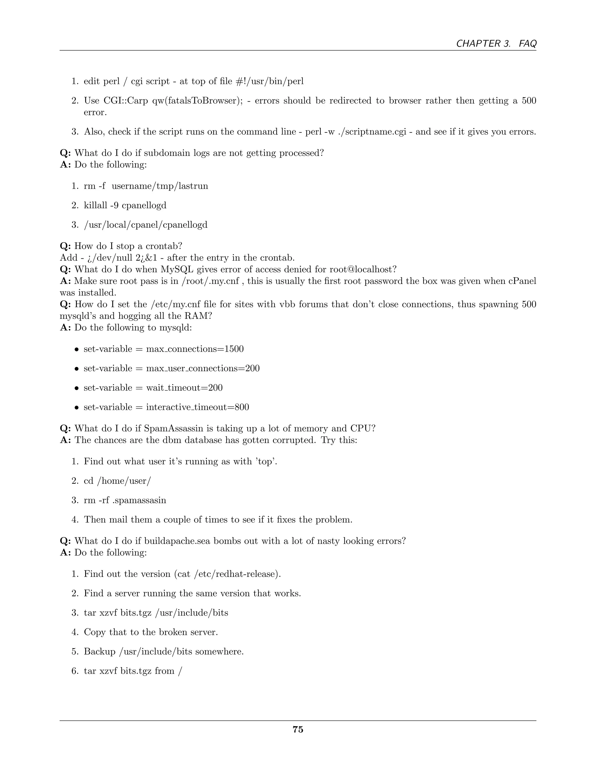 CHAPTER 3. FAQ


  1. edit perl / cgi script - at top of ﬁle #!/usr/bin/perl
  2. Use CGI::Carp qw(fatalsToBrowser); - errors should be redirected to browser rather then getting a 500
     error.

  3. Also, check if the script runs on the command line - perl -w ./scriptname.cgi - and see if it gives you errors.

Q: What do I do if subdomain logs are not getting processed?
A: Do the following:

  1. rm -f username/tmp/lastrun

  2. killall -9 cpanellogd
  3. /usr/local/cpanel/cpanellogd

Q: How do I stop a crontab?
Add - ¿/dev/null 2¿&1 - after the entry in the crontab.
Q: What do I do when MySQL gives error of access denied for root@localhost?
A: Make sure root pass is in /root/.my.cnf , this is usually the ﬁrst root password the box was given when cPanel
was installed.
Q: How do I set the /etc/my.cnf ﬁle for sites with vbb forums that don’t close connections, thus spawning 500
mysqld’s and hogging all the RAM?
A: Do the following to mysqld:

   • set-variable = max connections=1500
   • set-variable = max user connections=200
   • set-variable = wait timeout=200
   • set-variable = interactive timeout=800

Q: What do I do if SpamAssassin is taking up a lot of memory and CPU?
A: The chances are the dbm database has gotten corrupted. Try this:

  1. Find out what user it’s running as with ’top’.
  2. cd /home/user/
  3. rm -rf .spamassasin
  4. Then mail them a couple of times to see if it ﬁxes the problem.

Q: What do I do if buildapache.sea bombs out with a lot of nasty looking errors?
A: Do the following:

  1. Find out the version (cat /etc/redhat-release).
  2. Find a server running the same version that works.

  3. tar xzvf bits.tgz /usr/include/bits
  4. Copy that to the broken server.
  5. Backup /usr/include/bits somewhere.
  6. tar xzvf bits.tgz from /




                                                        75
 