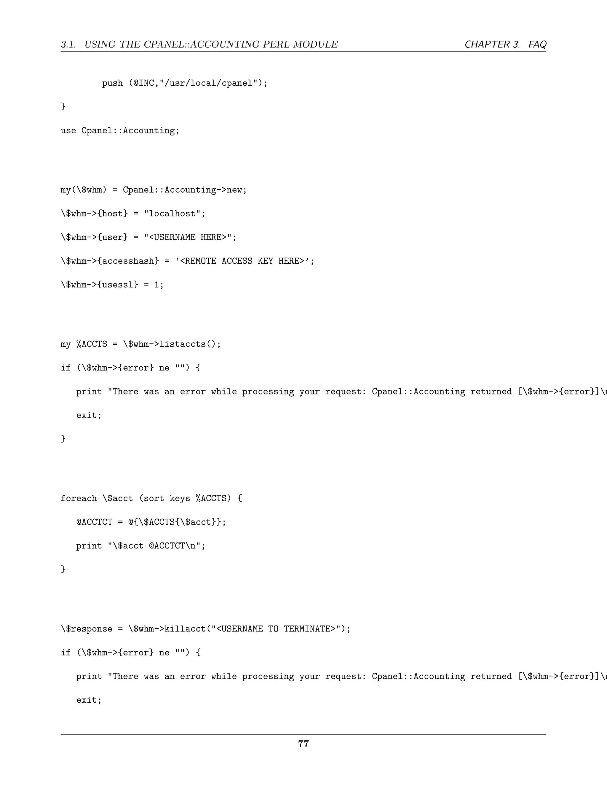 3.1. USING THE CPANEL::ACCOUNTING PERL MODULE                                 CHAPTER 3. FAQ


         push (@INC,"/usr/local/cpanel");

}

use Cpanel::Accounting;




my($whm) = Cpanel::Accounting->new;

$whm->{host} = "localhost";

$whm->{user} = "<USERNAME HERE>";

$whm->{accesshash} = ’<REMOTE ACCESS KEY HERE>’;

$whm->{usessl} = 1;




my %ACCTS = $whm->listaccts();

if ($whm->{error} ne "") {

    print "There was an error while processing your request: Cpanel::Accounting returned [$whm->{error}]n

    exit;

}




foreach $acct (sort keys %ACCTS) {

    @ACCTCT = @{$ACCTS{$acct}};

    print "$acct @ACCTCTn";

}




$response = $whm->killacct("<USERNAME TO TERMINATE>");

if ($whm->{error} ne "") {

    print "There was an error while processing your request: Cpanel::Accounting returned [$whm->{error}]n

    exit;



                                              77
 