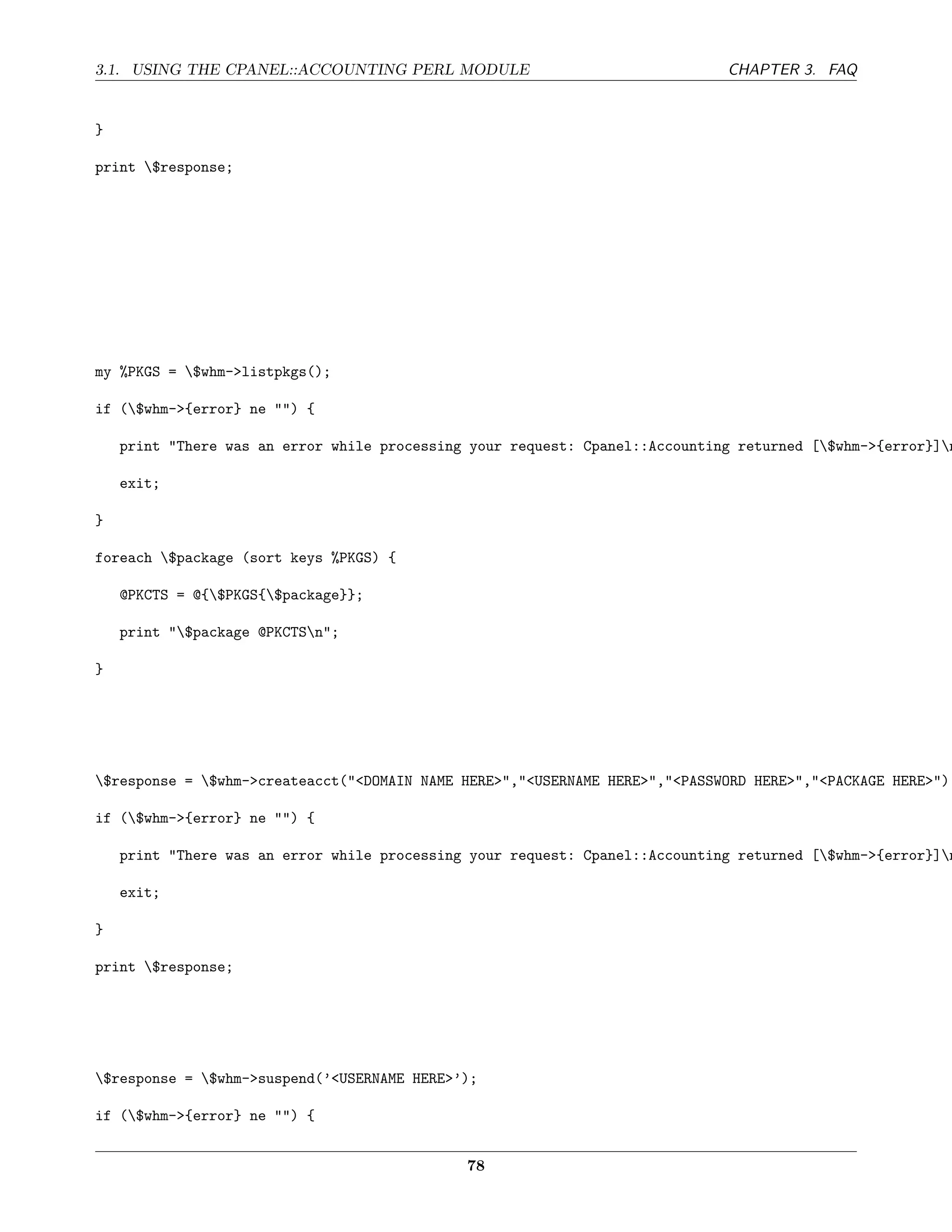 3.1. USING THE CPANEL::ACCOUNTING PERL MODULE                                 CHAPTER 3. FAQ


}

print $response;




my %PKGS = $whm->listpkgs();

if ($whm->{error} ne "") {

    print "There was an error while processing your request: Cpanel::Accounting returned [$whm->{error}]n

    exit;

}

foreach $package (sort keys %PKGS) {

    @PKCTS = @{$PKGS{$package}};

    print "$package @PKCTSn";

}




$response = $whm->createacct("<DOMAIN NAME HERE>","<USERNAME HERE>","<PASSWORD HERE>","<PACKAGE HERE>");

if ($whm->{error} ne "") {

    print "There was an error while processing your request: Cpanel::Accounting returned [$whm->{error}]n

    exit;

}

print $response;




$response = $whm->suspend(’<USERNAME HERE>’);

if ($whm->{error} ne "") {


                                              78
 