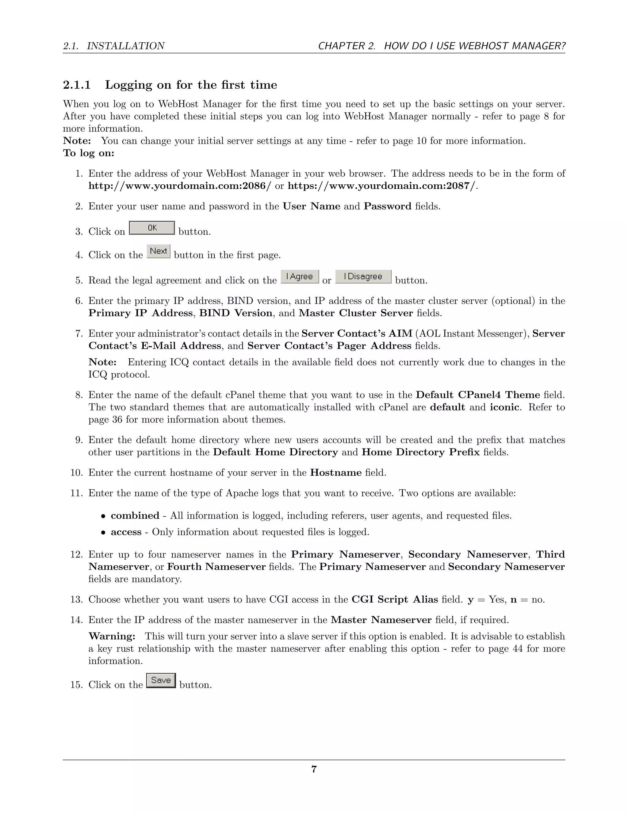 2.1. INSTALLATION                                           CHAPTER 2. HOW DO I USE WEBHOST MANAGER?


2.1.1    Logging on for the ﬁrst time
When you log on to WebHost Manager for the ﬁrst time you need to set up the basic settings on your server.
After you have completed these initial steps you can log into WebHost Manager normally - refer to page 8 for
more information.
Note: You can change your initial server settings at any time - refer to page 10 for more information.
To log on:
  1. Enter the address of your WebHost Manager in your web browser. The address needs to be in the form of
     http://www.yourdomain.com:2086/ or https://www.yourdomain.com:2087/.
  2. Enter your user name and password in the User Name and Password ﬁelds.

  3. Click on            button.

  4. Click on the       button in the ﬁrst page.

  5. Read the legal agreement and click on the              or              button.
  6. Enter the primary IP address, BIND version, and IP address of the master cluster server (optional) in the
     Primary IP Address, BIND Version, and Master Cluster Server ﬁelds.
  7. Enter your administrator’s contact details in the Server Contact’s AIM (AOL Instant Messenger), Server
     Contact’s E-Mail Address, and Server Contact’s Pager Address ﬁelds.
     Note: Entering ICQ contact details in the available ﬁeld does not currently work due to changes in the
     ICQ protocol.
  8. Enter the name of the default cPanel theme that you want to use in the Default CPanel4 Theme ﬁeld.
     The two standard themes that are automatically installed with cPanel are default and iconic. Refer to
     page 36 for more information about themes.
  9. Enter the default home directory where new users accounts will be created and the preﬁx that matches
     other user partitions in the Default Home Directory and Home Directory Preﬁx ﬁelds.
 10. Enter the current hostname of your server in the Hostname ﬁeld.
 11. Enter the name of the type of Apache logs that you want to receive. Two options are available:

        • combined - All information is logged, including referers, user agents, and requested ﬁles.
        • access - Only information about requested ﬁles is logged.

 12. Enter up to four nameserver names in the Primary Nameserver, Secondary Nameserver, Third
     Nameserver, or Fourth Nameserver ﬁelds. The Primary Nameserver and Secondary Nameserver
     ﬁelds are mandatory.
 13. Choose whether you want users to have CGI access in the CGI Script Alias ﬁeld. y = Yes, n = no.
 14. Enter the IP address of the master nameserver in the Master Nameserver ﬁeld, if required.
     Warning: This will turn your server into a slave server if this option is enabled. It is advisable to establish
     a key rust relationship with the master nameserver after enabling this option - refer to page 44 for more
     information.

 15. Click on the         button.




                                                        7
 
