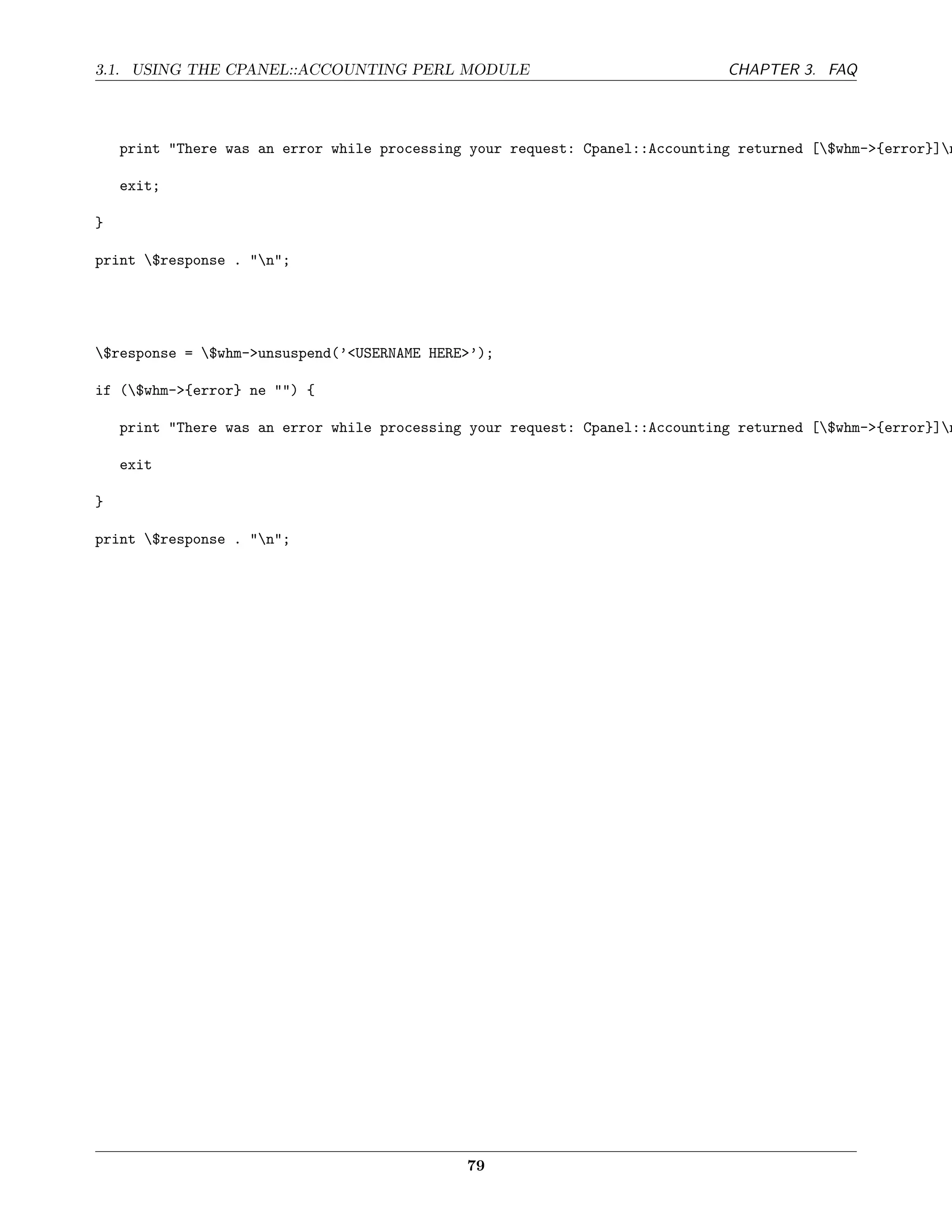 3.1. USING THE CPANEL::ACCOUNTING PERL MODULE                                 CHAPTER 3. FAQ




    print "There was an error while processing your request: Cpanel::Accounting returned [$whm->{error}]n

    exit;

}

print $response . "n";




$response = $whm->unsuspend(’<USERNAME HERE>’);

if ($whm->{error} ne "") {

    print "There was an error while processing your request: Cpanel::Accounting returned [$whm->{error}]n

    exit

}

print $response . "n";




                                              79
 