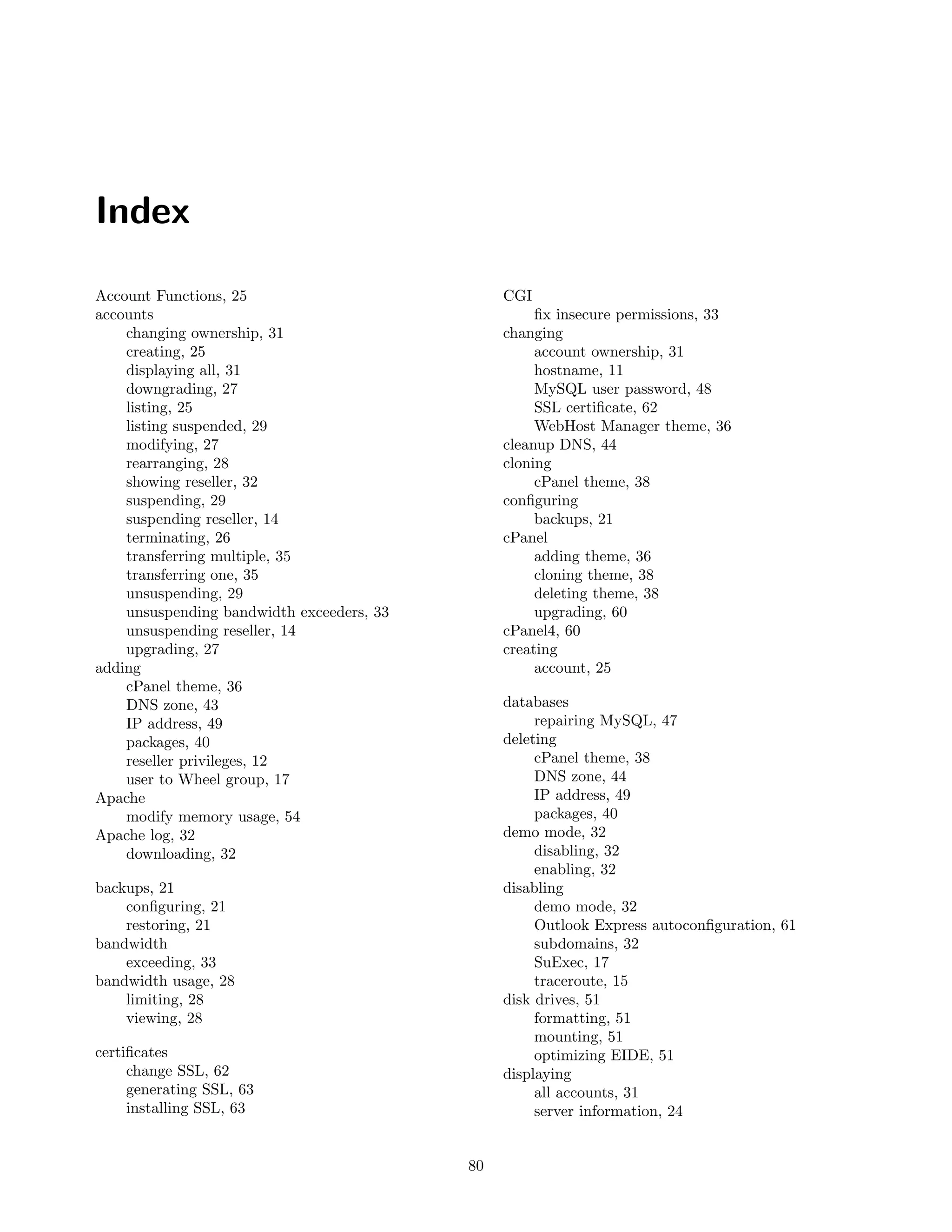 Index

Account Functions, 25                           CGI
accounts                                             ﬁx insecure permissions, 33
    changing ownership, 31                      changing
    creating, 25                                     account ownership, 31
    displaying all, 31                               hostname, 11
    downgrading, 27                                  MySQL user password, 48
    listing, 25                                      SSL certiﬁcate, 62
    listing suspended, 29                            WebHost Manager theme, 36
    modifying, 27                               cleanup DNS, 44
    rearranging, 28                             cloning
    showing reseller, 32                             cPanel theme, 38
    suspending, 29                              conﬁguring
    suspending reseller, 14                          backups, 21
    terminating, 26                             cPanel
    transferring multiple, 35                        adding theme, 36
    transferring one, 35                             cloning theme, 38
    unsuspending, 29                                 deleting theme, 38
    unsuspending bandwidth exceeders, 33             upgrading, 60
    unsuspending reseller, 14                   cPanel4, 60
    upgrading, 27                               creating
adding                                               account, 25
    cPanel theme, 36
    DNS zone, 43                                databases
    IP address, 49                                   repairing MySQL, 47
    packages, 40                                deleting
    reseller privileges, 12                          cPanel theme, 38
    user to Wheel group, 17                          DNS zone, 44
Apache                                               IP address, 49
    modify memory usage, 54                          packages, 40
Apache log, 32                                  demo mode, 32
    downloading, 32                                  disabling, 32
                                                     enabling, 32
backups, 21                                     disabling
    conﬁguring, 21                                   demo mode, 32
    restoring, 21                                    Outlook Express autoconﬁguration, 61
bandwidth                                            subdomains, 32
    exceeding, 33                                    SuExec, 17
bandwidth usage, 28                                  traceroute, 15
    limiting, 28                                disk drives, 51
    viewing, 28                                      formatting, 51
                                                     mounting, 51
certiﬁcates                                          optimizing EIDE, 51
     change SSL, 62                             displaying
     generating SSL, 63                              all accounts, 31
     installing SSL, 63                              server information, 24


                                           80
 