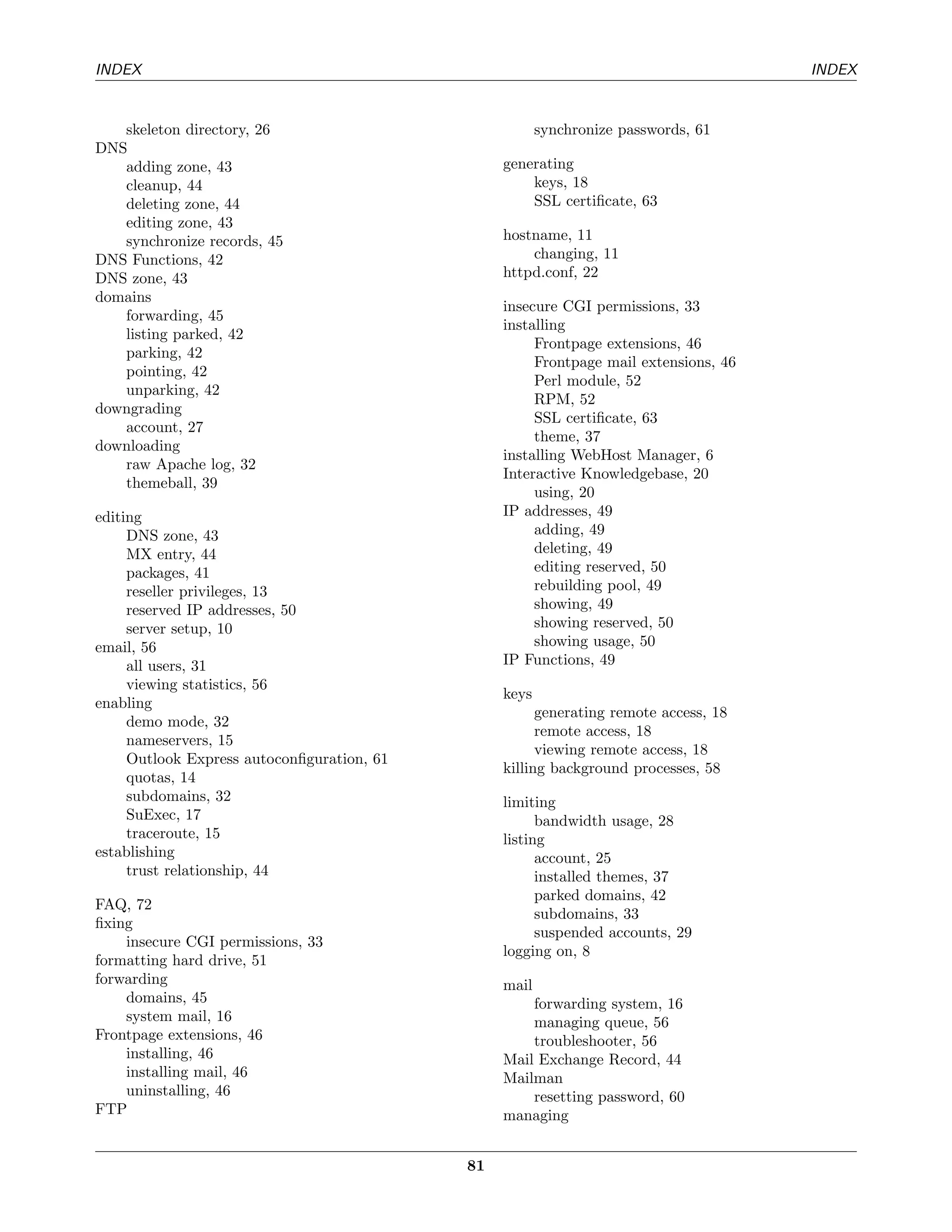 INDEX                                                                                 INDEX


   skeleton directory, 26                               synchronize passwords, 61
DNS
   adding zone, 43                               generating
   cleanup, 44                                       keys, 18
   deleting zone, 44                                 SSL certiﬁcate, 63
   editing zone, 43
   synchronize records, 45                       hostname, 11
DNS Functions, 42                                    changing, 11
DNS zone, 43                                     httpd.conf, 22
domains
                                                 insecure CGI permissions, 33
   forwarding, 45
                                                 installing
   listing parked, 42
                                                      Frontpage extensions, 46
   parking, 42
                                                      Frontpage mail extensions, 46
   pointing, 42
                                                      Perl module, 52
   unparking, 42
                                                      RPM, 52
downgrading
                                                      SSL certiﬁcate, 63
   account, 27
                                                      theme, 37
downloading
                                                 installing WebHost Manager, 6
   raw Apache log, 32
                                                 Interactive Knowledgebase, 20
   themeball, 39
                                                      using, 20
editing                                          IP addresses, 49
     DNS zone, 43                                     adding, 49
     MX entry, 44                                     deleting, 49
     packages, 41                                     editing reserved, 50
     reseller privileges, 13                          rebuilding pool, 49
     reserved IP addresses, 50                        showing, 49
     server setup, 10                                 showing reserved, 50
email, 56                                             showing usage, 50
     all users, 31                               IP Functions, 49
     viewing statistics, 56
                                                 keys
enabling
                                                       generating remote access, 18
     demo mode, 32
                                                       remote access, 18
     nameservers, 15
                                                       viewing remote access, 18
     Outlook Express autoconﬁguration, 61
                                                 killing background processes, 58
     quotas, 14
     subdomains, 32                              limiting
     SuExec, 17                                        bandwidth usage, 28
     traceroute, 15                              listing
establishing                                           account, 25
     trust relationship, 44                            installed themes, 37
                                                       parked domains, 42
FAQ, 72
                                                       subdomains, 33
ﬁxing
                                                       suspended accounts, 29
    insecure CGI permissions, 33
                                                 logging on, 8
formatting hard drive, 51
forwarding                                       mail
    domains, 45                                      forwarding system, 16
    system mail, 16                                  managing queue, 56
Frontpage extensions, 46                             troubleshooter, 56
    installing, 46                               Mail Exchange Record, 44
    installing mail, 46                          Mailman
    uninstalling, 46                                 resetting password, 60
FTP                                              managing


                                            81
 
