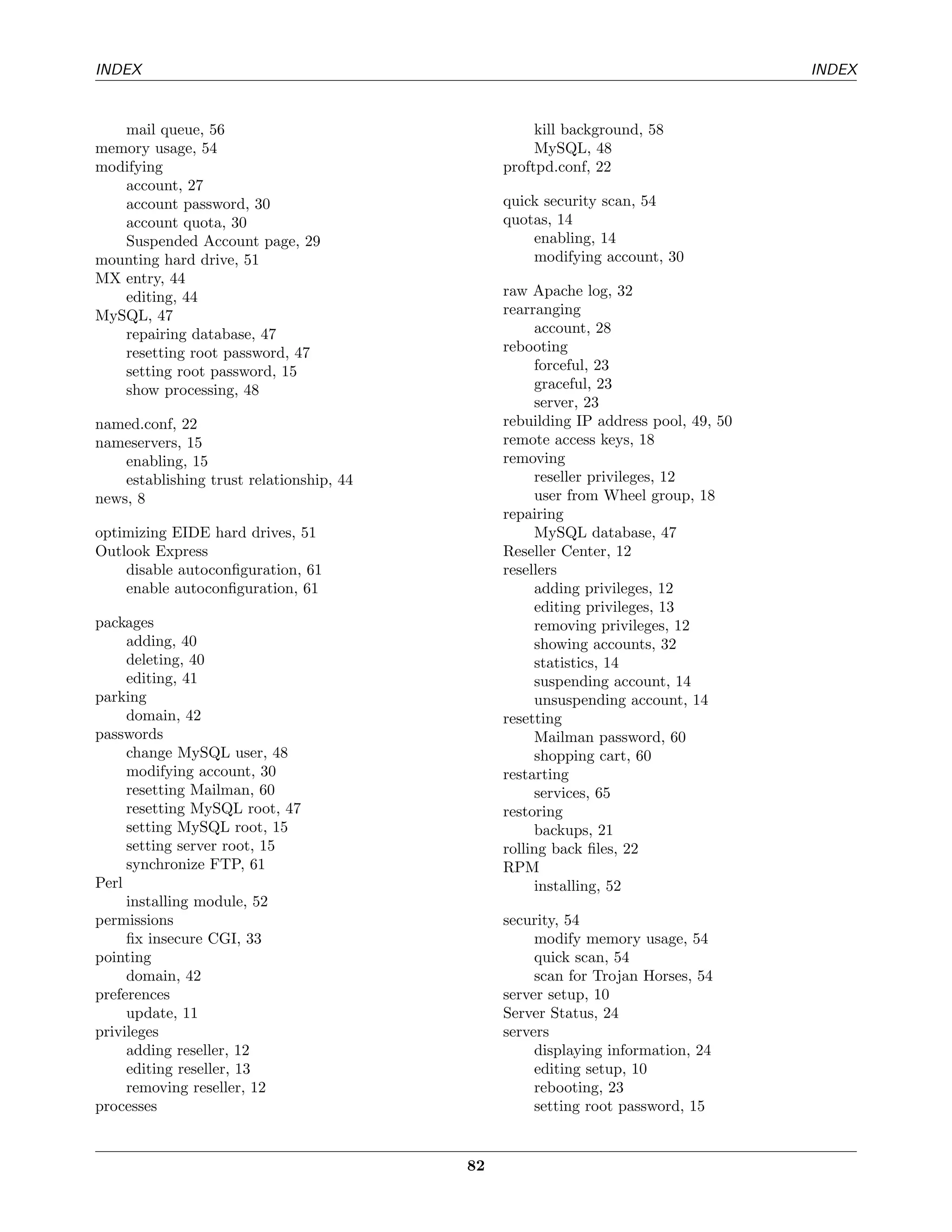 INDEX                                                                               INDEX


   mail queue, 56                                   kill background, 58
memory usage, 54                                    MySQL, 48
modifying                                      proftpd.conf, 22
   account, 27
   account password, 30                        quick security scan, 54
   account quota, 30                           quotas, 14
   Suspended Account page, 29                      enabling, 14
mounting hard drive, 51                            modifying account, 30
MX entry, 44
   editing, 44                                 raw Apache log, 32
MySQL, 47                                      rearranging
   repairing database, 47                           account, 28
   resetting root password, 47                 rebooting
   setting root password, 15                        forceful, 23
   show processing, 48                              graceful, 23
                                                    server, 23
named.conf, 22                                 rebuilding IP address pool, 49, 50
nameservers, 15                                remote access keys, 18
    enabling, 15                               removing
    establishing trust relationship, 44             reseller privileges, 12
news, 8                                             user from Wheel group, 18
                                               repairing
optimizing EIDE hard drives, 51                     MySQL database, 47
Outlook Express                                Reseller Center, 12
    disable autoconﬁguration, 61               resellers
    enable autoconﬁguration, 61                     adding privileges, 12
                                                    editing privileges, 13
packages                                            removing privileges, 12
     adding, 40                                     showing accounts, 32
     deleting, 40                                   statistics, 14
     editing, 41                                    suspending account, 14
parking                                             unsuspending account, 14
     domain, 42                                resetting
passwords                                           Mailman password, 60
     change MySQL user, 48                          shopping cart, 60
     modifying account, 30                     restarting
     resetting Mailman, 60                          services, 65
     resetting MySQL root, 47                  restoring
     setting MySQL root, 15                         backups, 21
     setting server root, 15                   rolling back ﬁles, 22
     synchronize FTP, 61                       RPM
Perl                                                installing, 52
     installing module, 52
permissions                                    security, 54
     ﬁx insecure CGI, 33                            modify memory usage, 54
pointing                                            quick scan, 54
     domain, 42                                     scan for Trojan Horses, 54
preferences                                    server setup, 10
     update, 11                                Server Status, 24
privileges                                     servers
     adding reseller, 12                            displaying information, 24
     editing reseller, 13                           editing setup, 10
     removing reseller, 12                          rebooting, 23
processes                                           setting root password, 15


                                          82
 