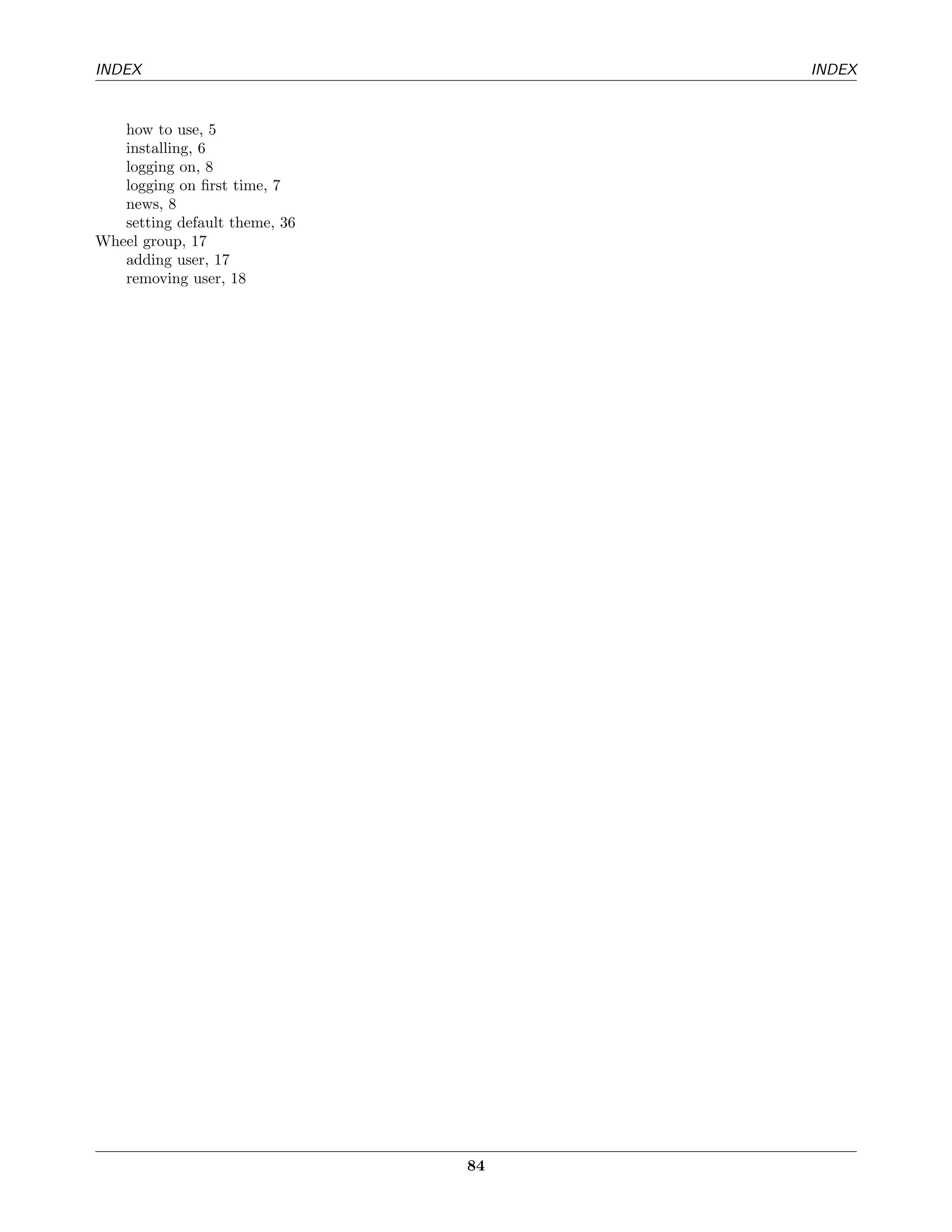 INDEX                               INDEX


   how to use, 5
   installing, 6
   logging on, 8
   logging on ﬁrst time, 7
   news, 8
   setting default theme, 36
Wheel group, 17
   adding user, 17
   removing user, 18




                               84
 