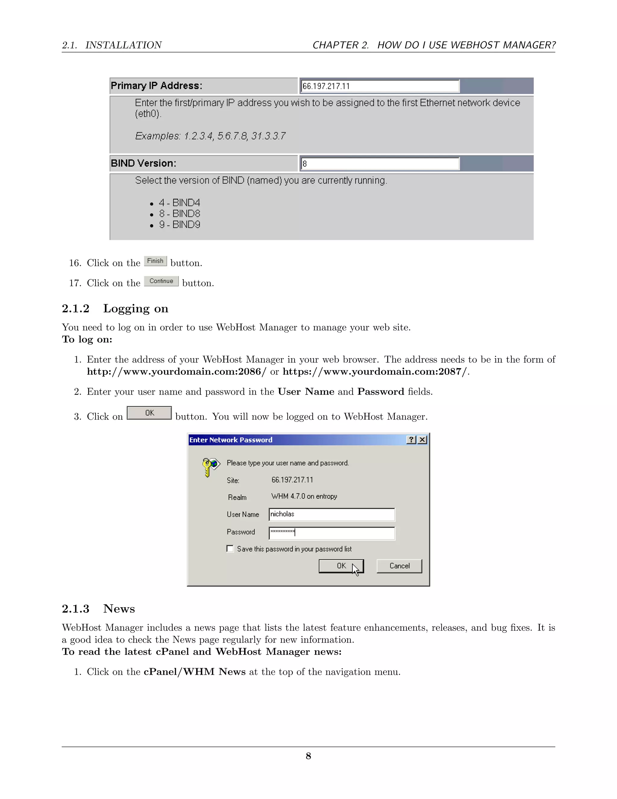 2.1. INSTALLATION                                         CHAPTER 2. HOW DO I USE WEBHOST MANAGER?




 16. Click on the       button.
 17. Click on the         button.

2.1.2    Logging on
You need to log on in order to use WebHost Manager to manage your web site.
To log on:
  1. Enter the address of your WebHost Manager in your web browser. The address needs to be in the form of
     http://www.yourdomain.com:2086/ or https://www.yourdomain.com:2087/.
  2. Enter your user name and password in the User Name and Password ﬁelds.

  3. Click on            button. You will now be logged on to WebHost Manager.




2.1.3    News
WebHost Manager includes a news page that lists the latest feature enhancements, releases, and bug ﬁxes. It is
a good idea to check the News page regularly for new information.
To read the latest cPanel and WebHost Manager news:
  1. Click on the cPanel/WHM News at the top of the navigation menu.




                                                      8
 