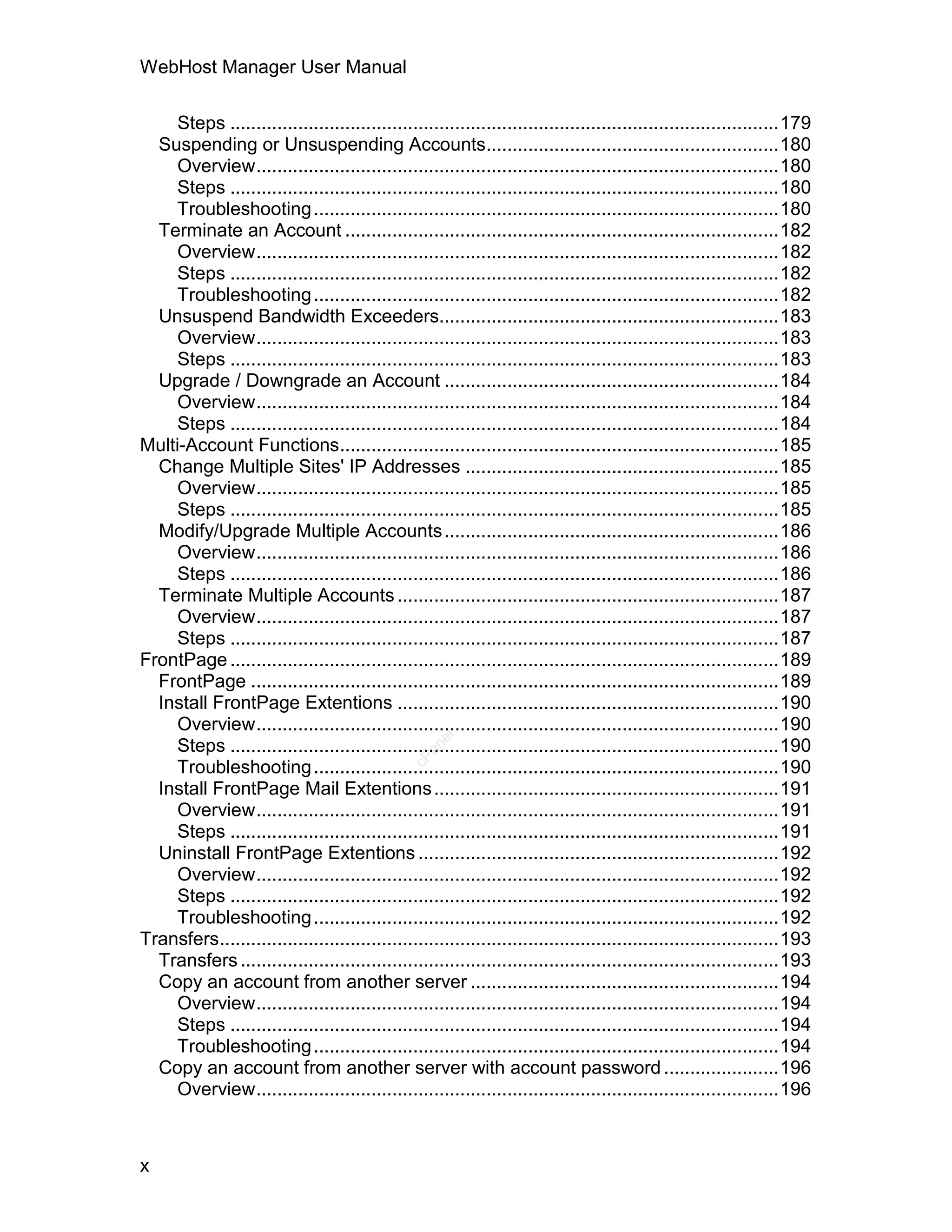 WebHost Manager User Manual

     Steps .........................................................................................................179
  Suspending or Unsuspending Accounts........................................................180
     Overview....................................................................................................180
     Steps .........................................................................................................180
     Troubleshooting .........................................................................................180
  Terminate an Account ...................................................................................182
     Overview....................................................................................................182
     Steps .........................................................................................................182
     Troubleshooting .........................................................................................182
  Unsuspend Bandwidth Exceeders.................................................................183
     Overview....................................................................................................183
     Steps .........................................................................................................183
  Upgrade / Downgrade an Account ................................................................184
     Overview....................................................................................................184
     Steps .........................................................................................................184
Multi-Account Functions....................................................................................185
  Change Multiple Sites' IP Addresses ............................................................185
     Overview....................................................................................................185
     Steps .........................................................................................................185
  Modify/Upgrade Multiple Accounts ................................................................186
     Overview....................................................................................................186
     Steps .........................................................................................................186
  Terminate Multiple Accounts .........................................................................187
     Overview....................................................................................................187
     Steps .........................................................................................................187
FrontPage .........................................................................................................189
  FrontPage .....................................................................................................189
  Install FrontPage Extentions .........................................................................190
     Overview....................................................................................................190
                                                    el




     Steps .........................................................................................................190
                                                 an
                                               cP




     Troubleshooting .........................................................................................190
  Install FrontPage Mail Extentions ..................................................................191
     Overview....................................................................................................191
     Steps .........................................................................................................191
  Uninstall FrontPage Extentions .....................................................................192
     Overview....................................................................................................192
     Steps .........................................................................................................192
     Troubleshooting .........................................................................................192
Transfers...........................................................................................................193
  Transfers .......................................................................................................193
  Copy an account from another server ...........................................................194
     Overview....................................................................................................194
     Steps .........................................................................................................194
     Troubleshooting .........................................................................................194
  Copy an account from another server with account password ......................196
     Overview....................................................................................................196



x
 