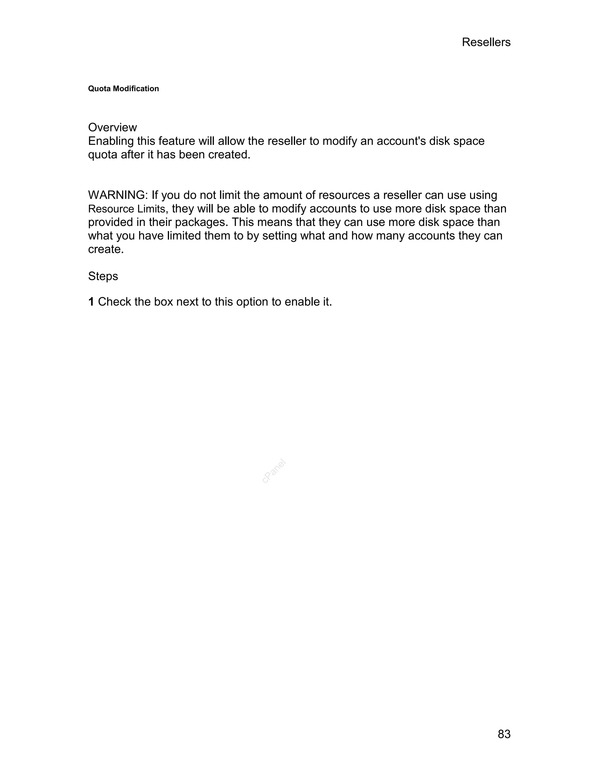 Resellers


Quota Modification




Overview
Enabling this feature will allow the reseller to modify an account's disk space
quota after it has been created.


WARNING: If you do not limit the amount of resources a reseller can use using
Resource Limits, they will be able to modify accounts to use more disk space than
provided in their packages. This means that they can use more disk space than
what you have limited them to by setting what and how many accounts they can
create.

Steps

1 Check the box next to this option to enable it.
                                     el
                                    an
                                  cP




                                                                                  83
 