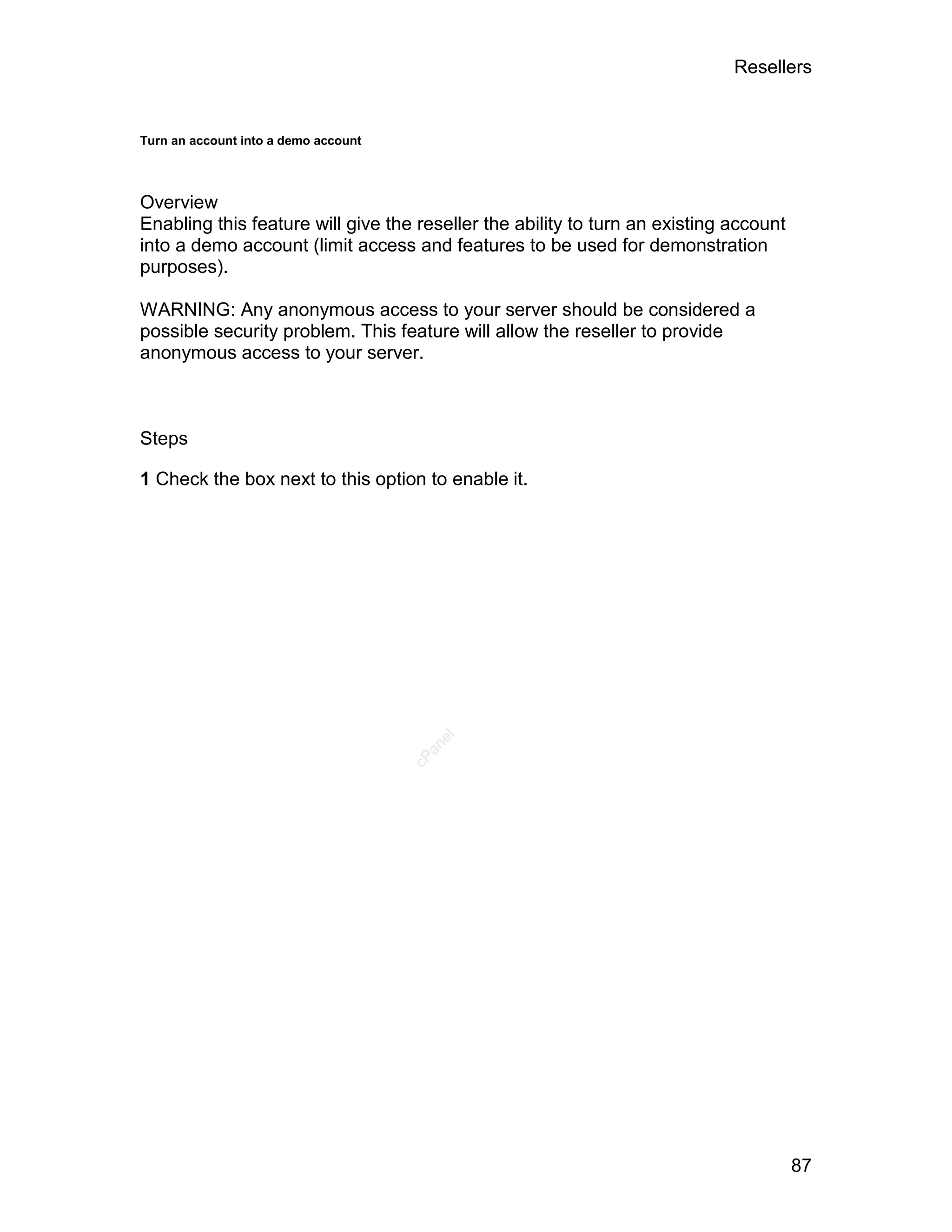 Resellers


Turn an account into a demo account




Overview
Enabling this feature will give the reseller the ability to turn an existing account
into a demo account (limit access and features to be used for demonstration
purposes).

WARNING: Any anonymous access to your server should be considered a
possible security problem. This feature will allow the reseller to provide
anonymous access to your server.



Steps

1 Check the box next to this option to enable it.
                                         el
                                        an
                                      cP




                                                                                       87
 