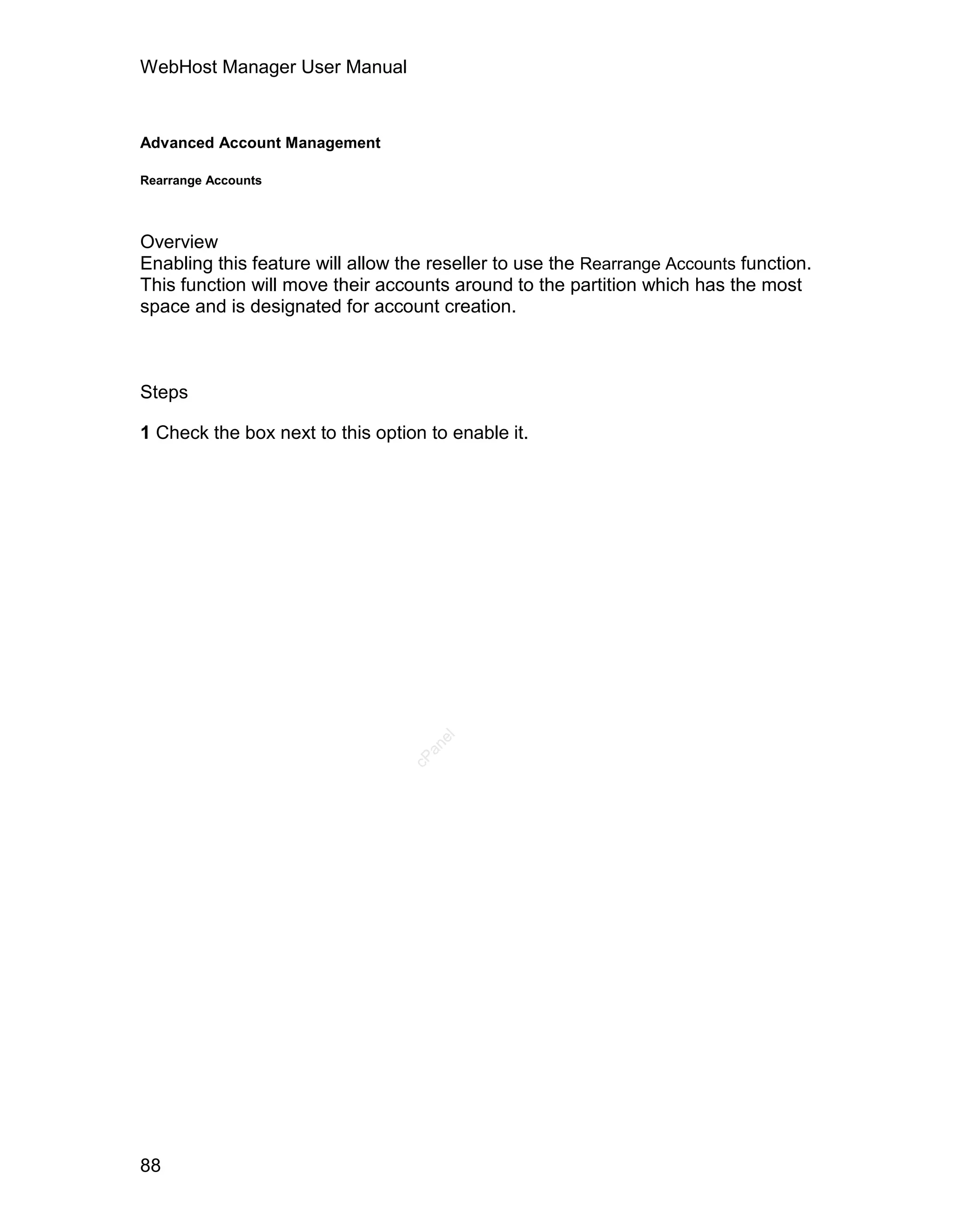 WebHost Manager User Manual



Advanced Account Management

Rearrange Accounts




Overview
Enabling this feature will allow the reseller to use the Rearrange Accounts function.
This function will move their accounts around to the partition which has the most
space and is designated for account creation.



Steps

1 Check the box next to this option to enable it.
                                     el
                                    an
                                  cP




88
 