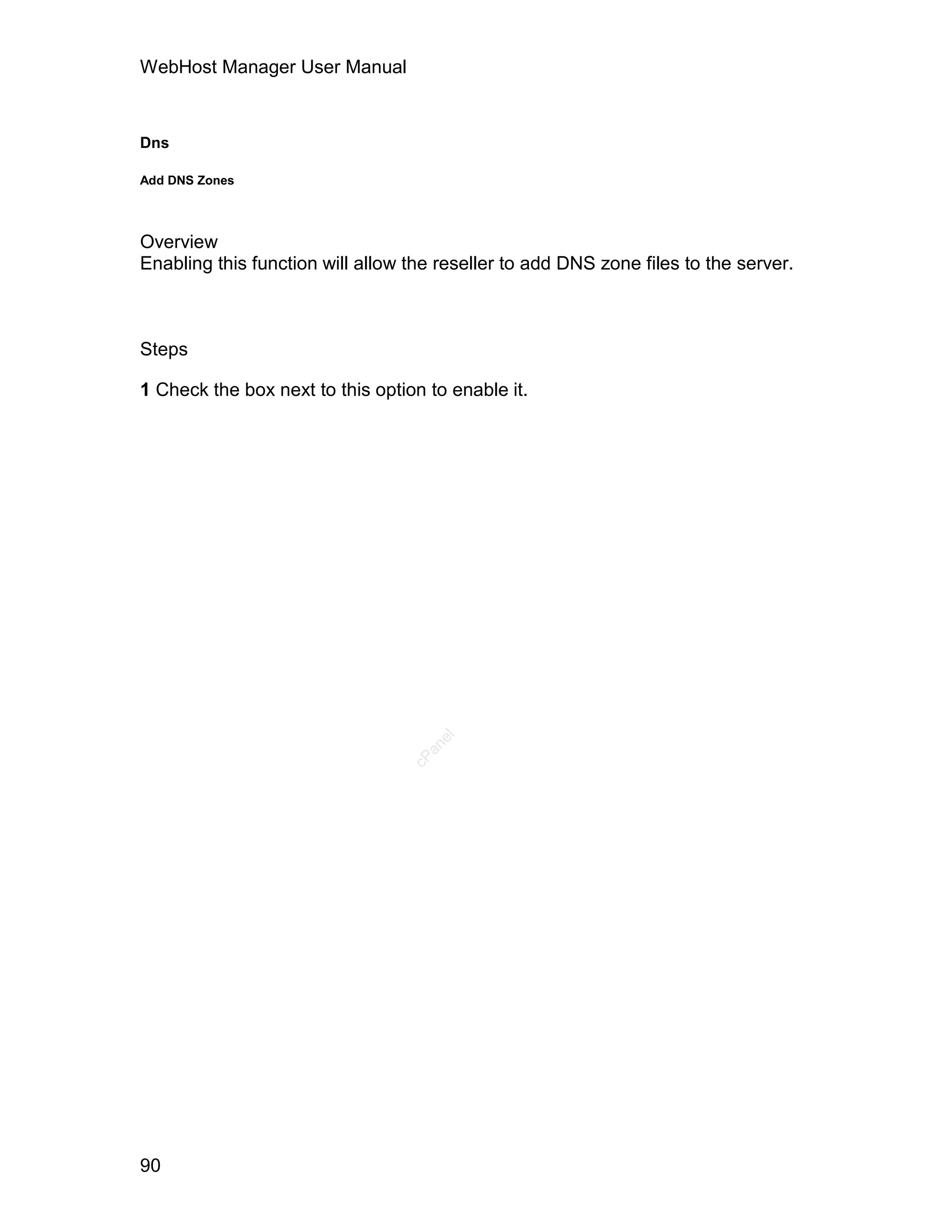 WebHost Manager User Manual



Dns

Add DNS Zones




Overview
Enabling this function will allow the reseller to add DNS zone files to the server.



Steps

1 Check the box next to this option to enable it.

                                     el
                                    an
                                  cP




90
 