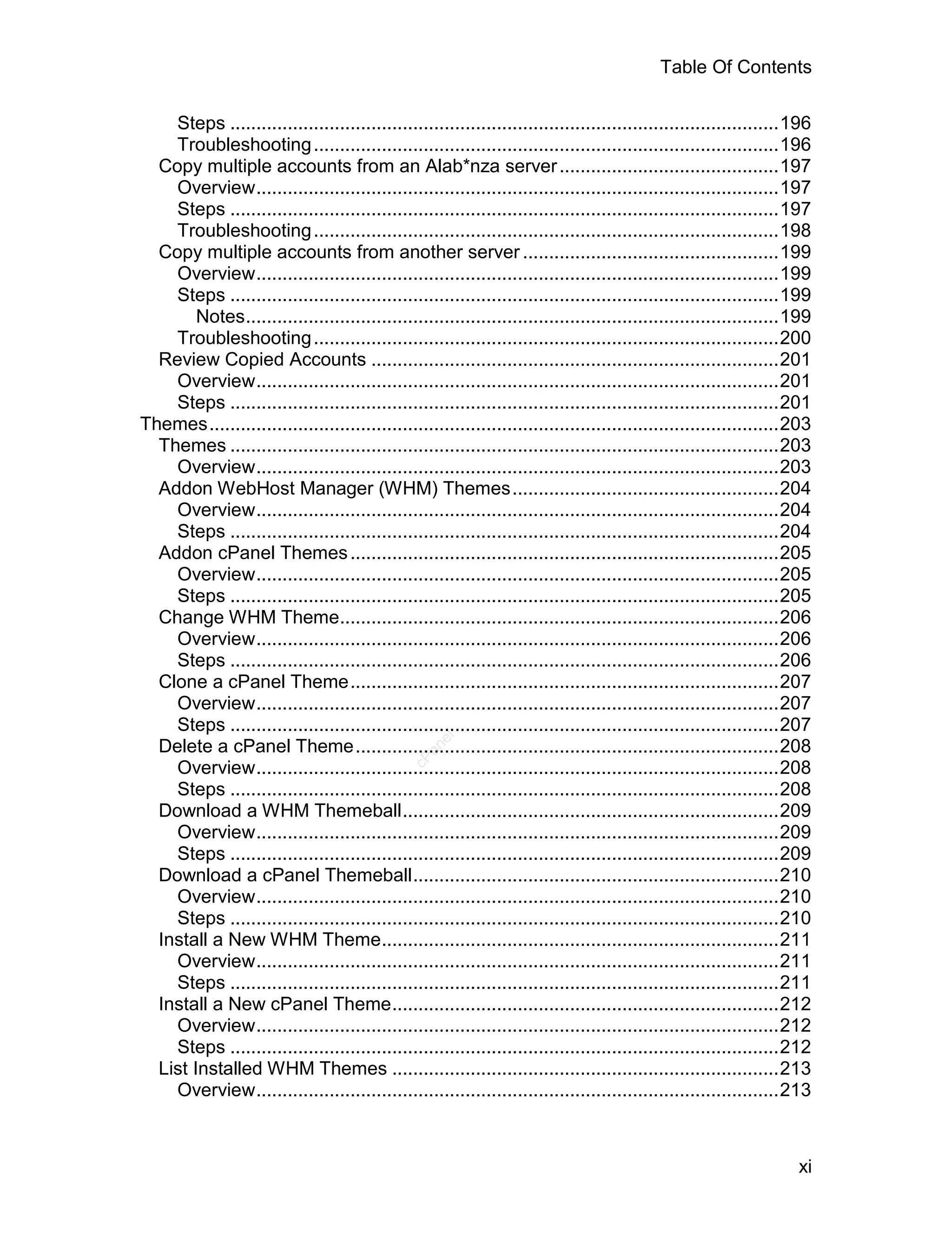 Table Of Contents

    Steps .........................................................................................................196
    Troubleshooting .........................................................................................196
  Copy multiple accounts from an Alab*nza server ..........................................197
    Overview....................................................................................................197
    Steps .........................................................................................................197
    Troubleshooting .........................................................................................198
  Copy multiple accounts from another server .................................................199
    Overview....................................................................................................199
    Steps .........................................................................................................199
        Notes......................................................................................................199
    Troubleshooting .........................................................................................200
  Review Copied Accounts ..............................................................................201
    Overview....................................................................................................201
    Steps .........................................................................................................201
Themes.............................................................................................................203
  Themes .........................................................................................................203
    Overview....................................................................................................203
  Addon WebHost Manager (WHM) Themes...................................................204
    Overview....................................................................................................204
    Steps .........................................................................................................204
  Addon cPanel Themes ..................................................................................205
    Overview....................................................................................................205
    Steps .........................................................................................................205
  Change WHM Theme....................................................................................206
    Overview....................................................................................................206
    Steps .........................................................................................................206
  Clone a cPanel Theme..................................................................................207
    Overview....................................................................................................207
    Steps .........................................................................................................207
                                                   el




  Delete a cPanel Theme.................................................................................208
                                                 an
                                               cP




    Overview....................................................................................................208
    Steps .........................................................................................................208
  Download a WHM Themeball........................................................................209
    Overview....................................................................................................209
    Steps .........................................................................................................209
  Download a cPanel Themeball......................................................................210
    Overview....................................................................................................210
    Steps .........................................................................................................210
  Install a New WHM Theme............................................................................211
    Overview....................................................................................................211
    Steps .........................................................................................................211
  Install a New cPanel Theme..........................................................................212
    Overview....................................................................................................212
    Steps .........................................................................................................212
  List Installed WHM Themes ..........................................................................213
    Overview....................................................................................................213



                                                                                                                   xi
 