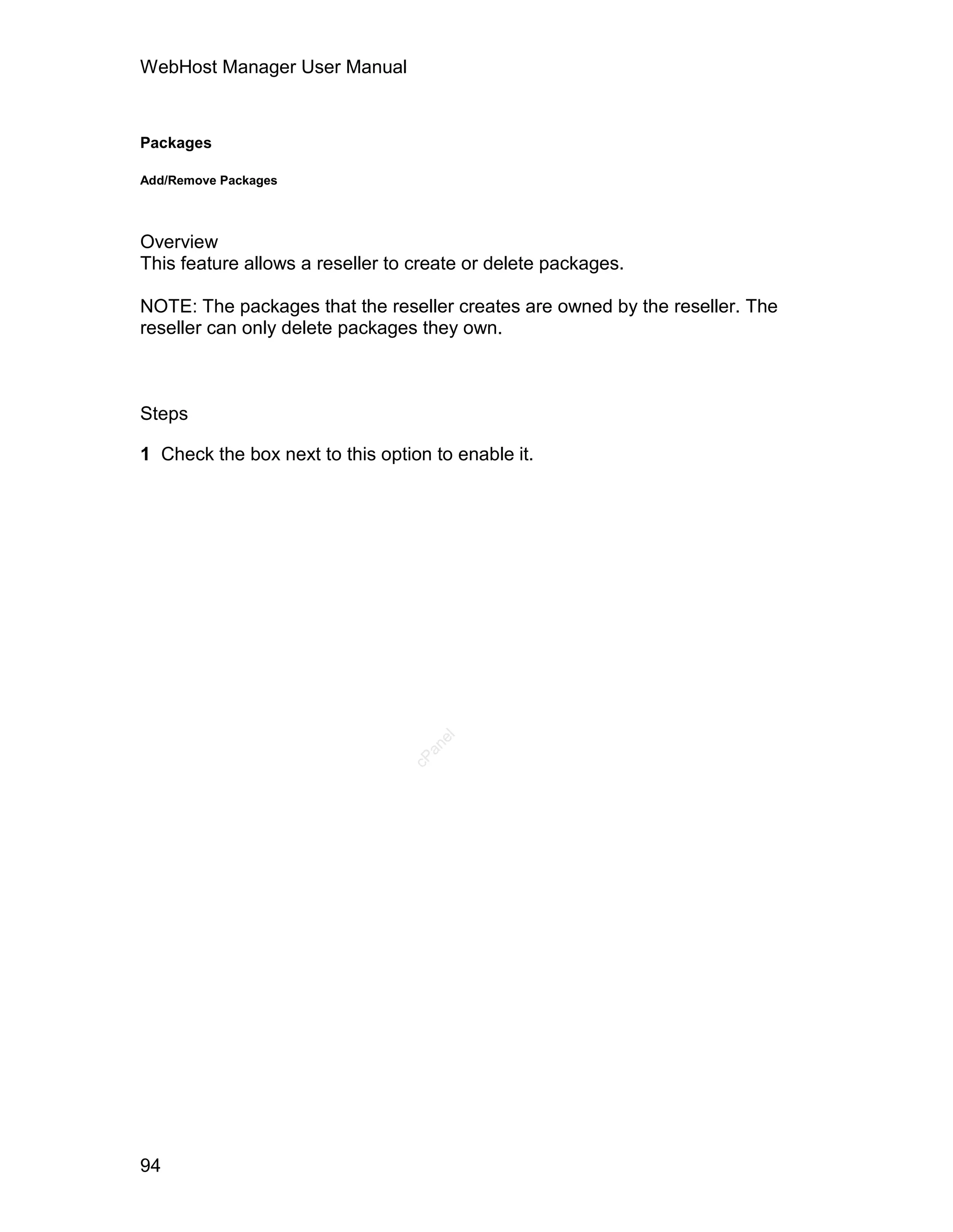 WebHost Manager User Manual



Packages

Add/Remove Packages




Overview
This feature allows a reseller to create or delete packages.

NOTE: The packages that the reseller creates are owned by the reseller. The
reseller can only delete packages they own.



Steps

1 Check the box next to this option to enable it.
                                    el
                                   an
                                 cP




94
 
