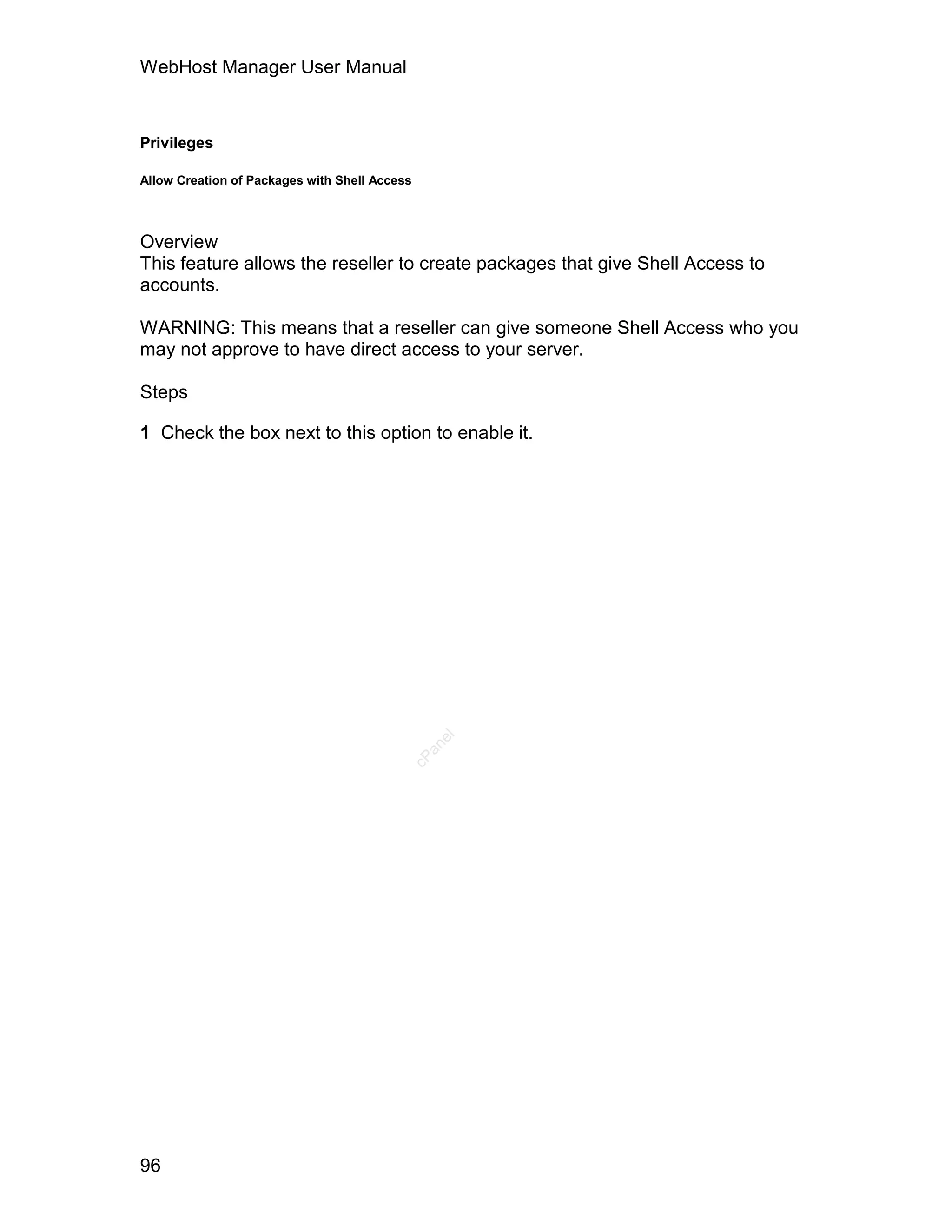 WebHost Manager User Manual



Privileges

Allow Creation of Packages with Shell Access




Overview
This feature allows the reseller to create packages that give Shell Access to
accounts.

WARNING: This means that a reseller can give someone Shell Access who you
may not approve to have direct access to your server.

Steps

1 Check the box next to this option to enable it.
                                             an
                                               el
                                           cP




96
 