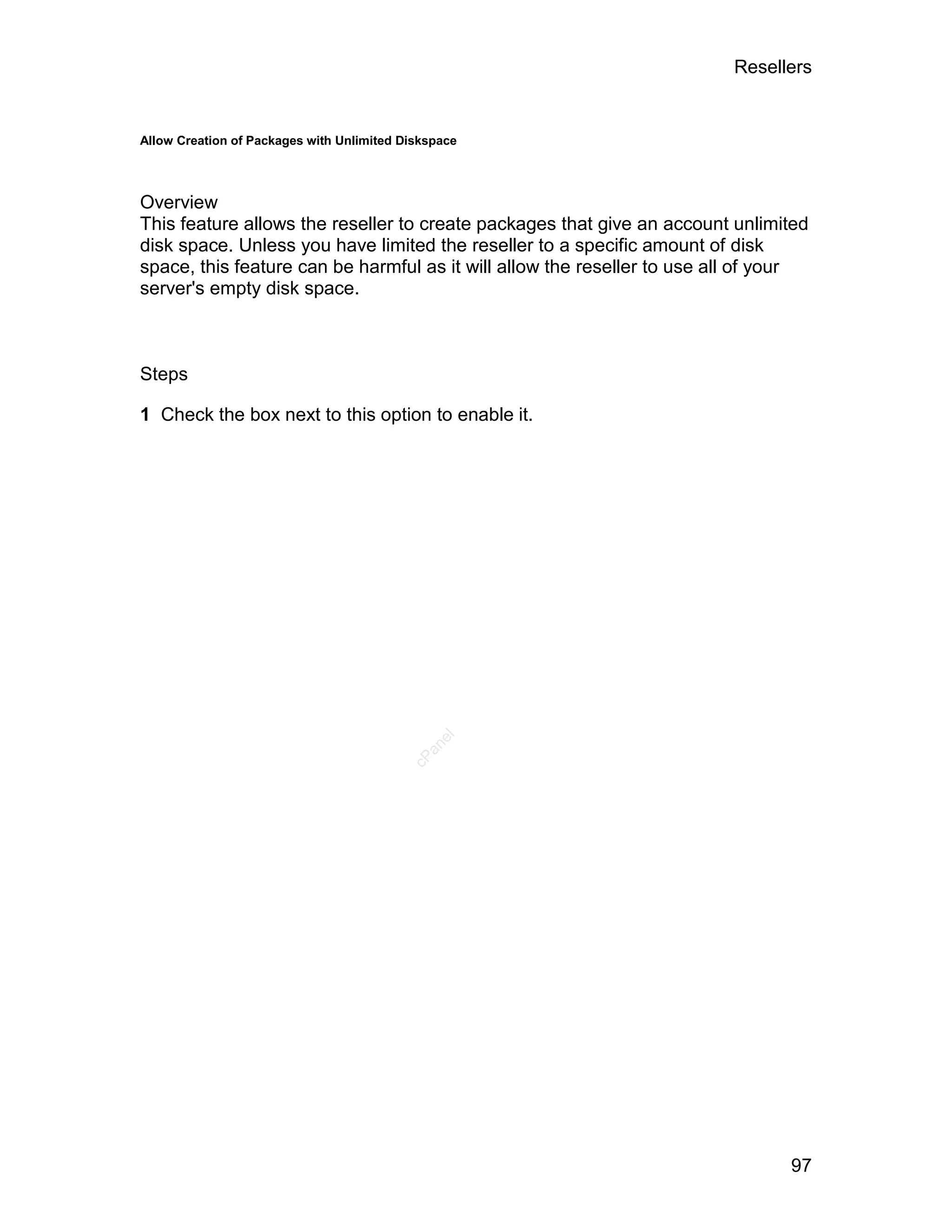 Resellers


Allow Creation of Packages with Unlimited Diskspace




Overview
This feature allows the reseller to create packages that give an account unlimited
disk space. Unless you have limited the reseller to a specific amount of disk
space, this feature can be harmful as it will allow the reseller to use all of your
server's empty disk space.



Steps

1 Check the box next to this option to enable it.
                                               el
                                             an
                                           cP




                                                                                97
 