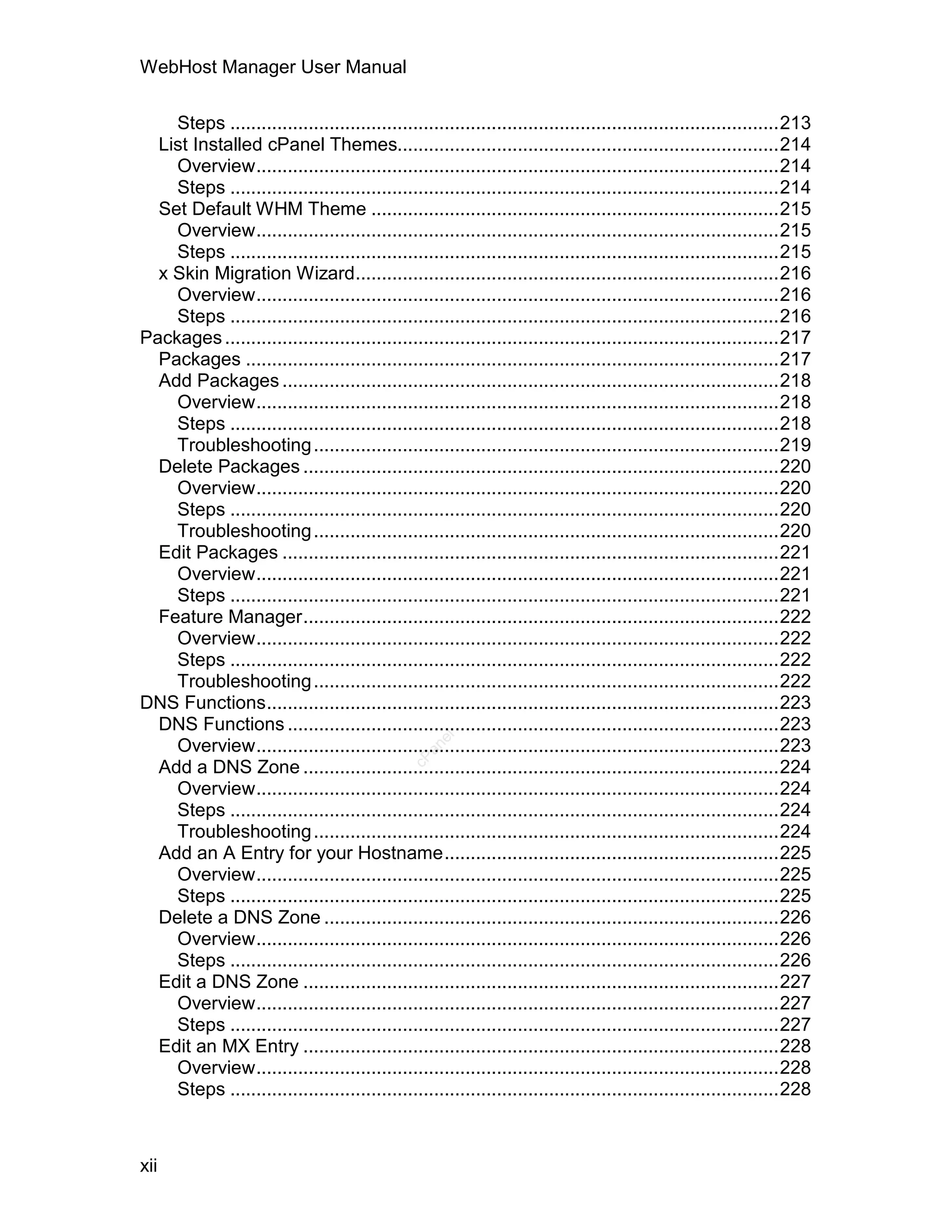 WebHost Manager User Manual

    Steps .........................................................................................................213
  List Installed cPanel Themes.........................................................................214
    Overview....................................................................................................214
    Steps .........................................................................................................214
  Set Default WHM Theme ..............................................................................215
    Overview....................................................................................................215
    Steps .........................................................................................................215
  x Skin Migration Wizard.................................................................................216
    Overview....................................................................................................216
    Steps .........................................................................................................216
Packages ..........................................................................................................217
  Packages ......................................................................................................217
  Add Packages ...............................................................................................218
    Overview....................................................................................................218
    Steps .........................................................................................................218
    Troubleshooting .........................................................................................219
  Delete Packages ...........................................................................................220
    Overview....................................................................................................220
    Steps .........................................................................................................220
    Troubleshooting .........................................................................................220
  Edit Packages ...............................................................................................221
    Overview....................................................................................................221
    Steps .........................................................................................................221
  Feature Manager...........................................................................................222
    Overview....................................................................................................222
    Steps .........................................................................................................222
    Troubleshooting .........................................................................................222
DNS Functions..................................................................................................223
  DNS Functions ..............................................................................................223
                                                   el




    Overview....................................................................................................223
                                                 an
                                               cP




  Add a DNS Zone ...........................................................................................224
    Overview....................................................................................................224
    Steps .........................................................................................................224
    Troubleshooting .........................................................................................224
  Add an A Entry for your Hostname................................................................225
    Overview....................................................................................................225
    Steps .........................................................................................................225
  Delete a DNS Zone .......................................................................................226
    Overview....................................................................................................226
    Steps .........................................................................................................226
  Edit a DNS Zone ...........................................................................................227
    Overview....................................................................................................227
    Steps .........................................................................................................227
  Edit an MX Entry ...........................................................................................228
    Overview....................................................................................................228
    Steps .........................................................................................................228



xii
 