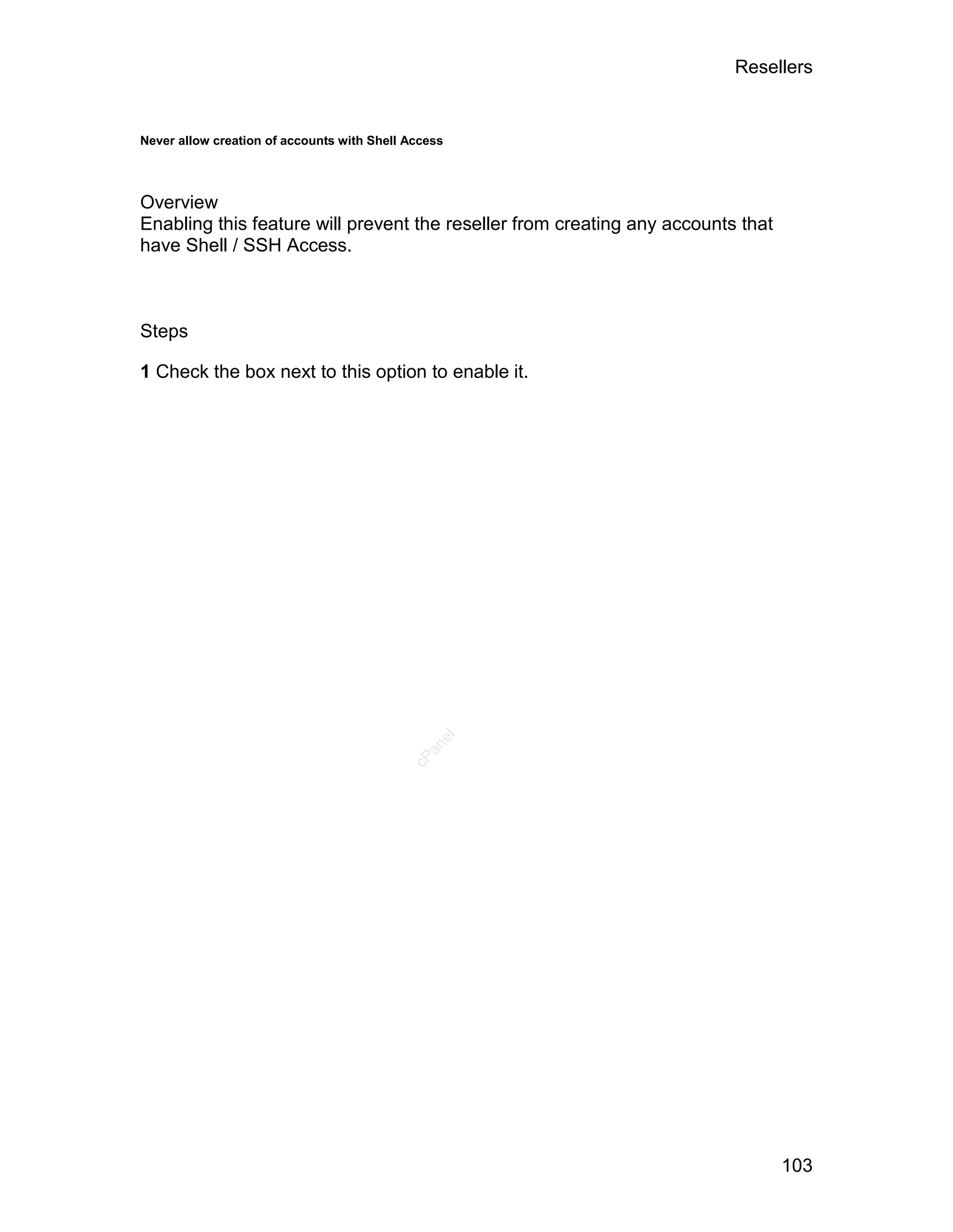 Resellers


Never allow creation of accounts with Shell Access




Overview
Enabling this feature will prevent the reseller from creating any accounts that
have Shell / SSH Access.



Steps

1 Check the box next to this option to enable it.


                                                el
                                              an
                                            cP




                                                                                  103
 