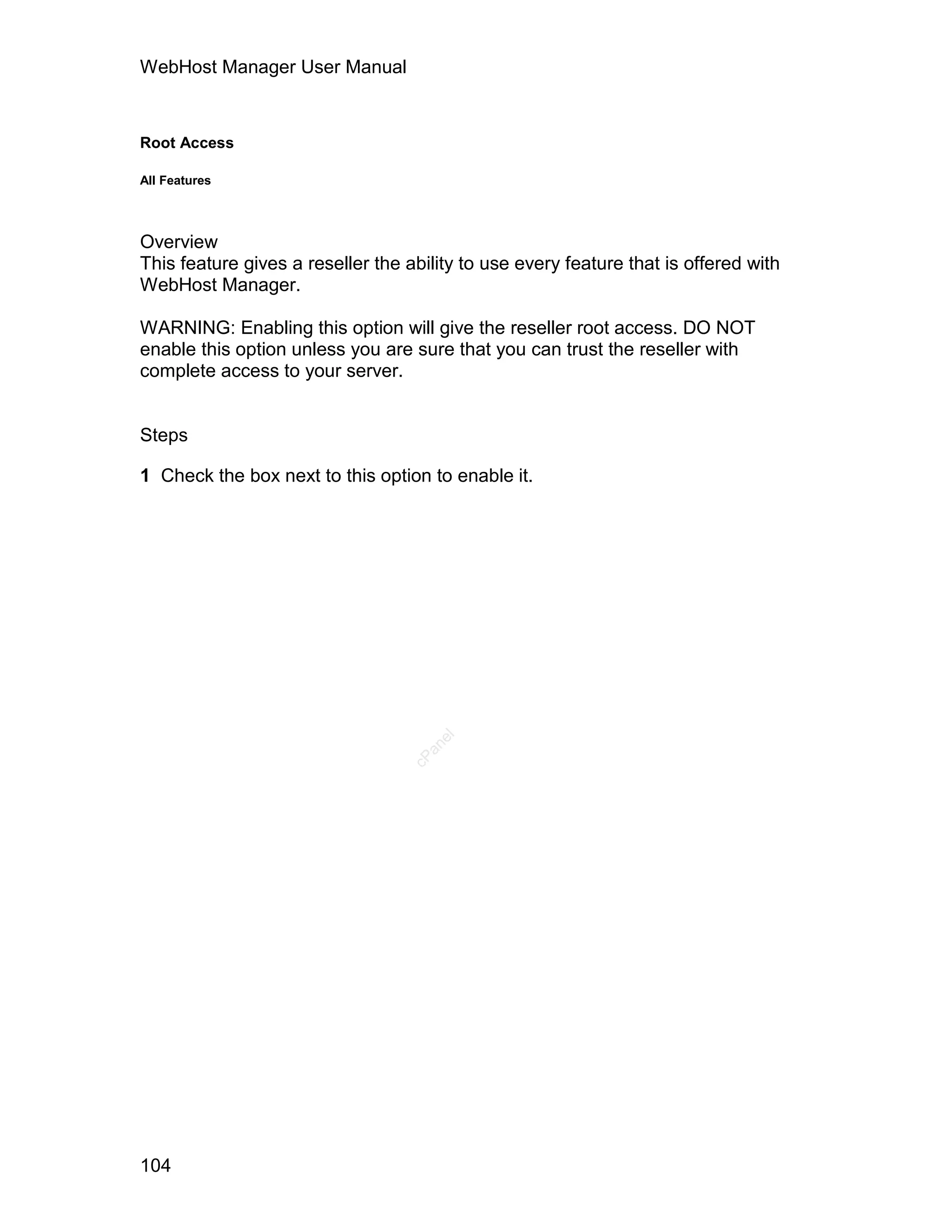 WebHost Manager User Manual



Root Access

All Features




Overview
This feature gives a reseller the ability to use every feature that is offered with
WebHost Manager.

WARNING: Enabling this option will give the reseller root access. DO NOT
enable this option unless you are sure that you can trust the reseller with
complete access to your server.


Steps

1 Check the box next to this option to enable it.
                                      el
                                     an
                                   cP




104
 