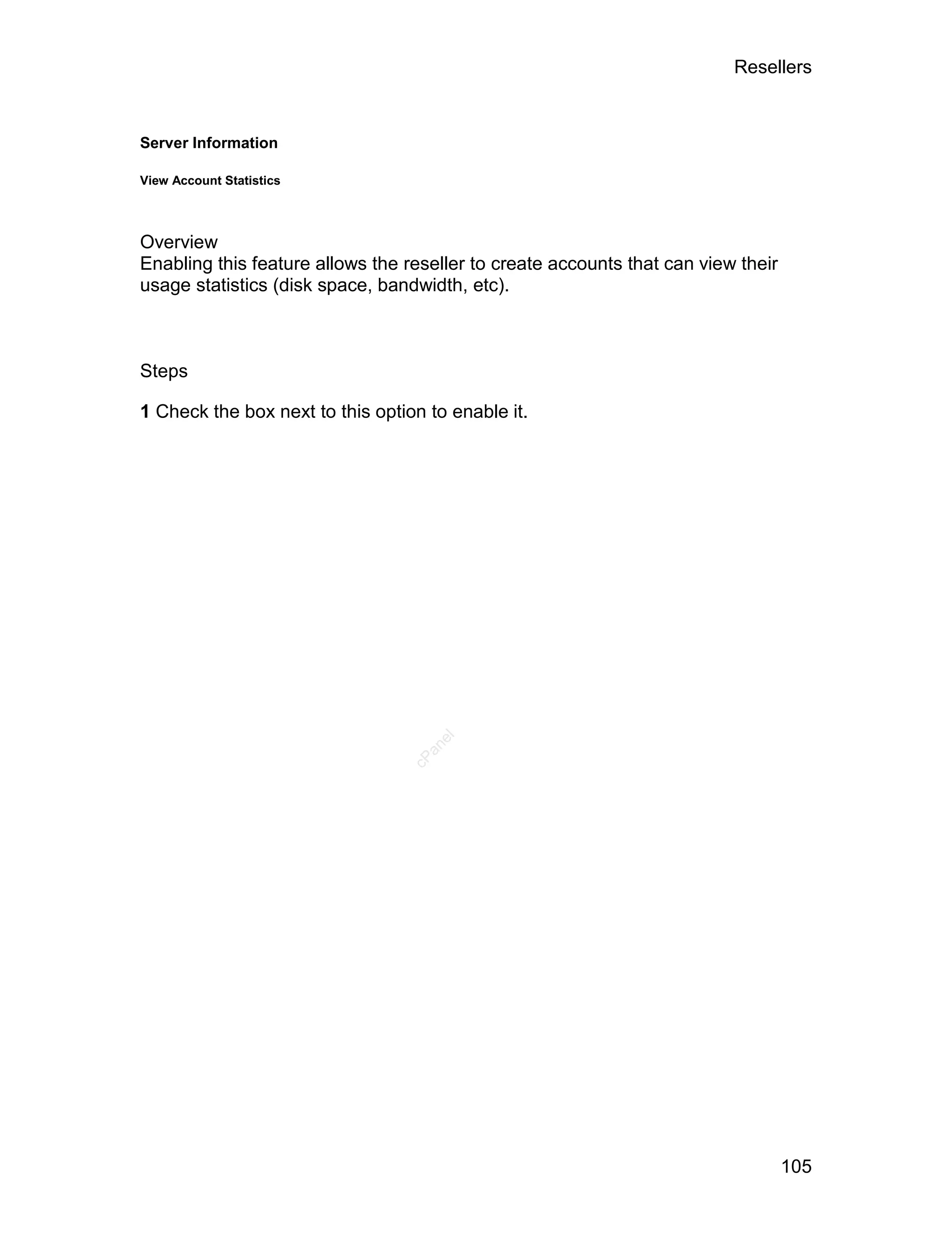 Resellers



Server Information

View Account Statistics




Overview
Enabling this feature allows the reseller to create accounts that can view their
usage statistics (disk space, bandwidth, etc).



Steps

1 Check the box next to this option to enable it.
                                     el
                                    an
                                  cP




                                                                                   105
 