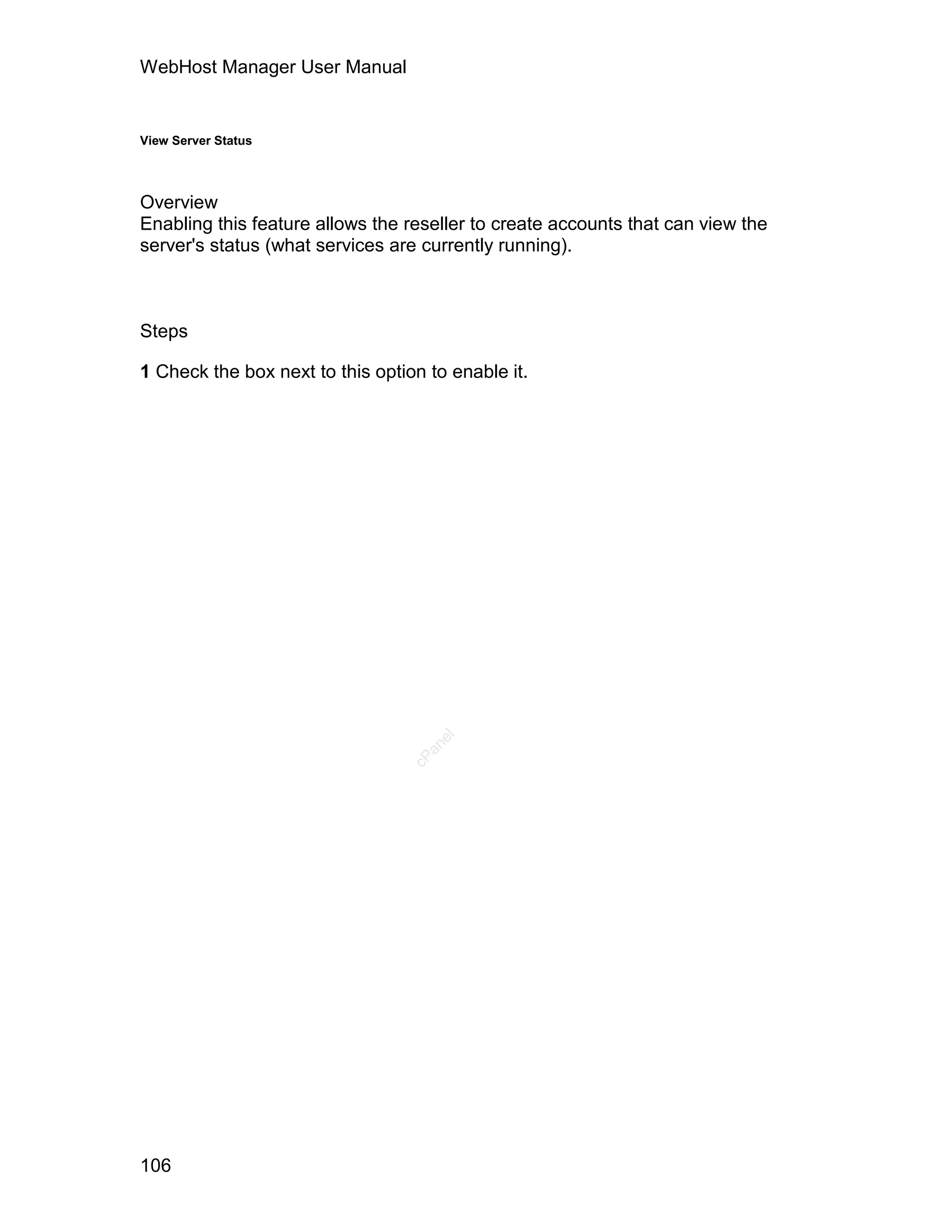 WebHost Manager User Manual


View Server Status




Overview
Enabling this feature allows the reseller to create accounts that can view the
server's status (what services are currently running).



Steps

1 Check the box next to this option to enable it.


                                     el
                                    an
                                  cP




106
 