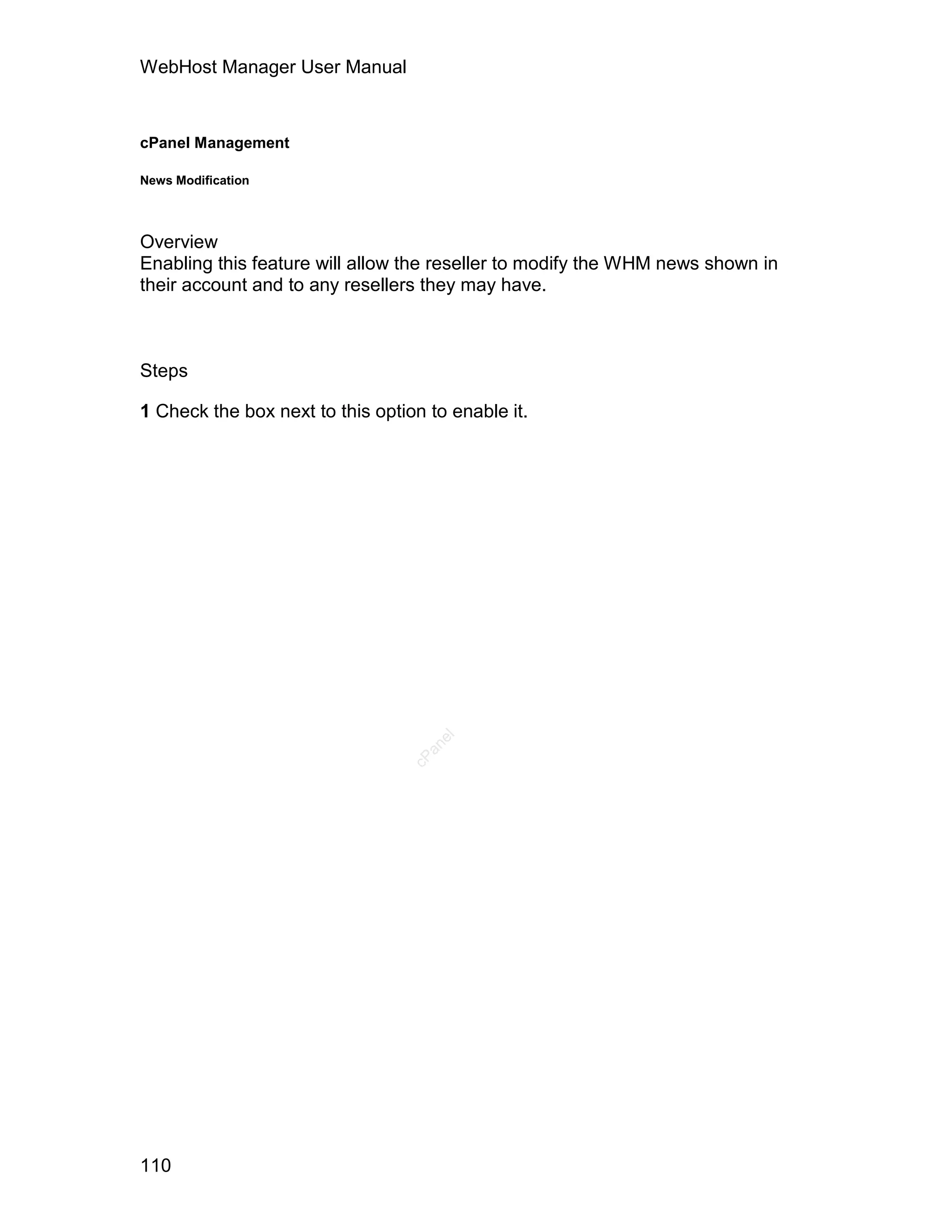 WebHost Manager User Manual



cPanel Management

News Modification




Overview
Enabling this feature will allow the reseller to modify the WHM news shown in
their account and to any resellers they may have.



Steps

1 Check the box next to this option to enable it.
                                     el
                                    an
                                  cP




110
 