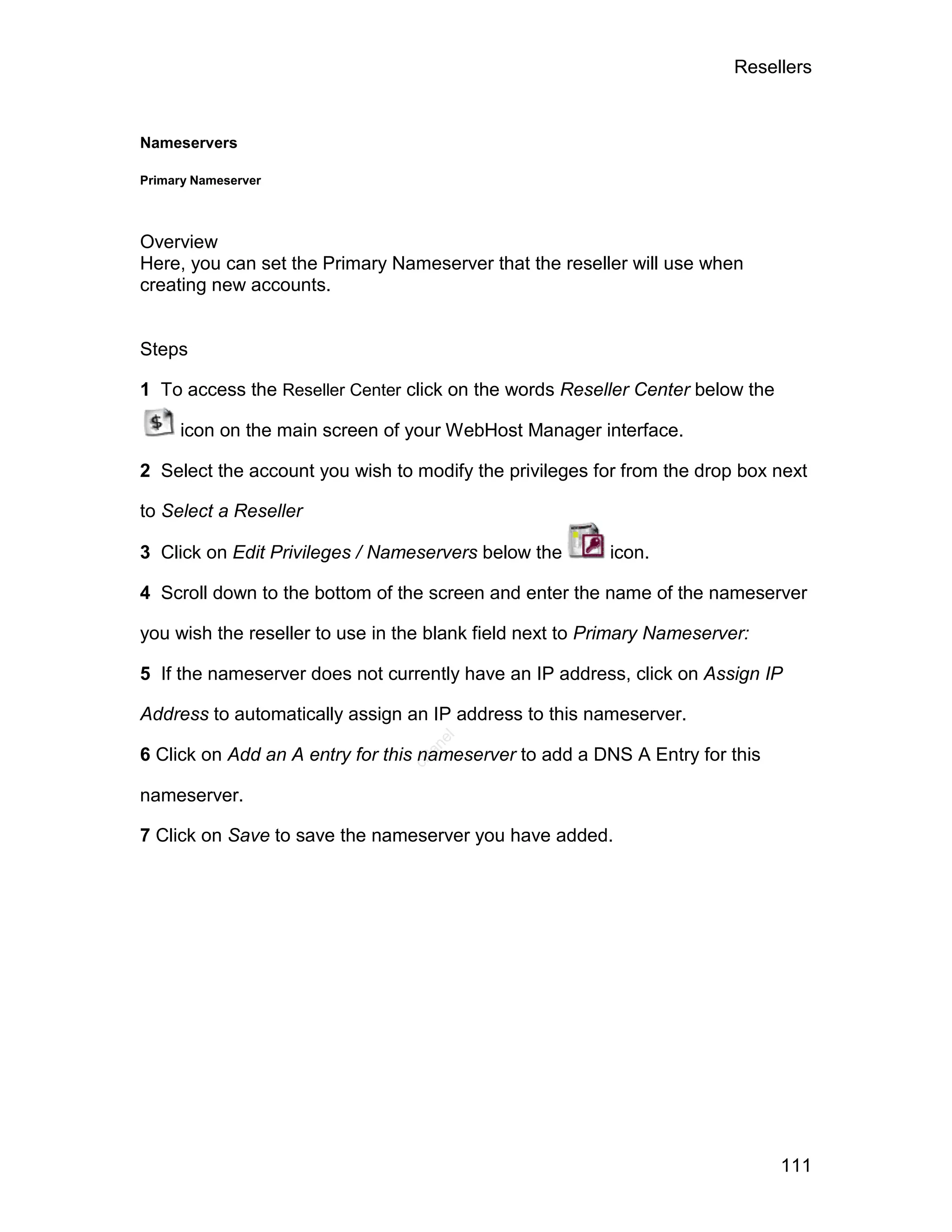 Resellers



Nameservers

Primary Nameserver




Overview
Here, you can set the Primary Nameserver that the reseller will use when
creating new accounts.


Steps

1 To access the Reseller Center click on the words Reseller Center below the

     icon on the main screen of your WebHost Manager interface.

2 Select the account you wish to modify the privileges for from the drop box next

to Select a Reseller

3 Click on Edit Privileges / Nameservers below the       icon.

4 Scroll down to the bottom of the screen and enter the name of the nameserver

you wish the reseller to use in the blank field next to Primary Nameserver:

5 If the nameserver does not currently have an IP address, click on Assign IP

Address to automatically assign an IP address to this nameserver.
                                    el
                                   an




6 Click on Add an A entry for this nameserver to add a DNS A Entry for this
                                 cP




nameserver.

7 Click on Save to save the nameserver you have added.




                                                                               111
 