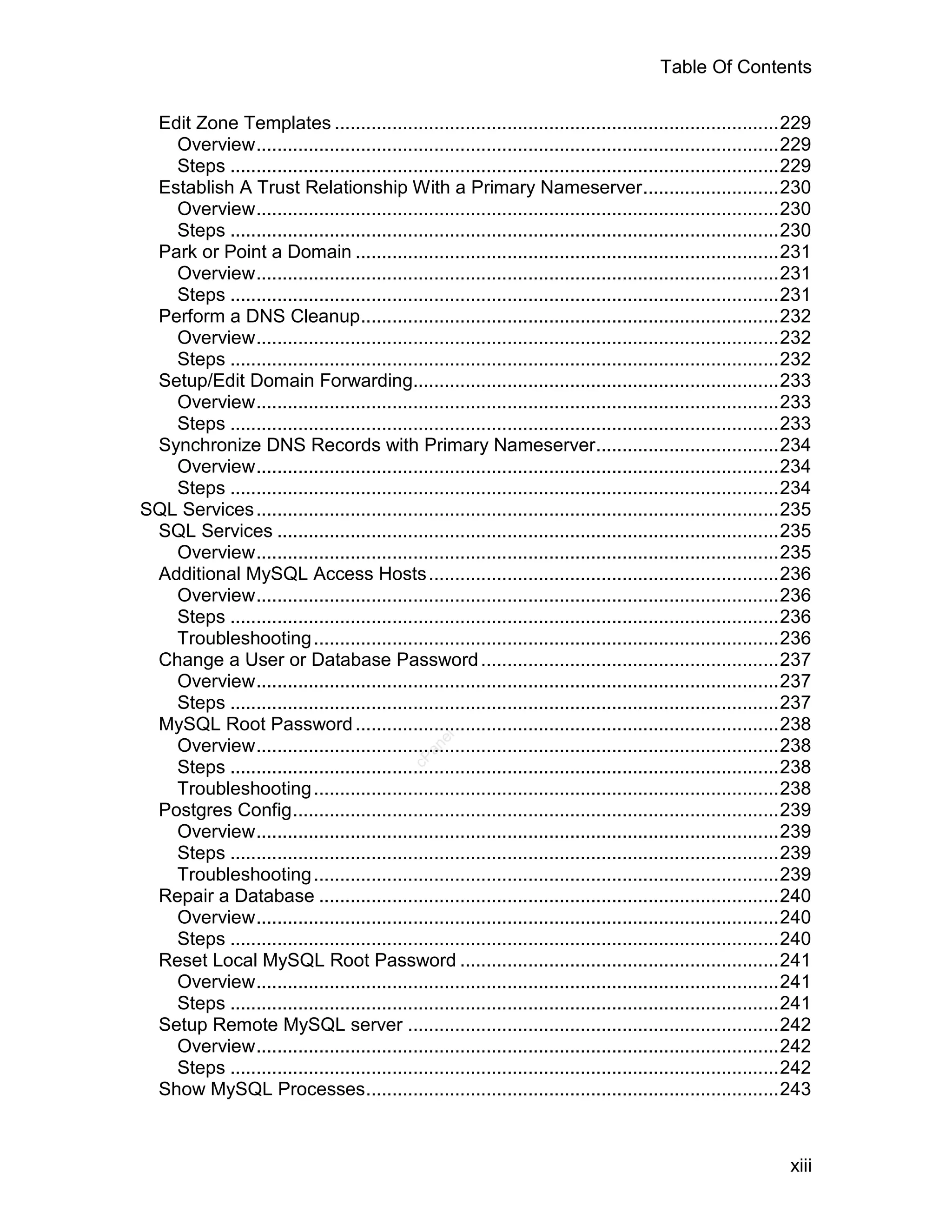 Table Of Contents

 Edit Zone Templates .....................................................................................229
   Overview....................................................................................................229
   Steps .........................................................................................................229
 Establish A Trust Relationship With a Primary Nameserver..........................230
   Overview....................................................................................................230
   Steps .........................................................................................................230
 Park or Point a Domain .................................................................................231
   Overview....................................................................................................231
   Steps .........................................................................................................231
 Perform a DNS Cleanup................................................................................232
   Overview....................................................................................................232
   Steps .........................................................................................................232
 Setup/Edit Domain Forwarding......................................................................233
   Overview....................................................................................................233
   Steps .........................................................................................................233
 Synchronize DNS Records with Primary Nameserver...................................234
   Overview....................................................................................................234
   Steps .........................................................................................................234
SQL Services ....................................................................................................235
 SQL Services ................................................................................................235
   Overview....................................................................................................235
 Additional MySQL Access Hosts ...................................................................236
   Overview....................................................................................................236
   Steps .........................................................................................................236
   Troubleshooting .........................................................................................236
 Change a User or Database Password .........................................................237
   Overview....................................................................................................237
   Steps .........................................................................................................237
 MySQL Root Password .................................................................................238
                                                   el




   Overview....................................................................................................238
                                                 an
                                               cP




   Steps .........................................................................................................238
   Troubleshooting .........................................................................................238
 Postgres Config.............................................................................................239
   Overview....................................................................................................239
   Steps .........................................................................................................239
   Troubleshooting .........................................................................................239
 Repair a Database ........................................................................................240
   Overview....................................................................................................240
   Steps .........................................................................................................240
 Reset Local MySQL Root Password .............................................................241
   Overview....................................................................................................241
   Steps .........................................................................................................241
 Setup Remote MySQL server .......................................................................242
   Overview....................................................................................................242
   Steps .........................................................................................................242
 Show MySQL Processes...............................................................................243



                                                                                                                 xiii
 