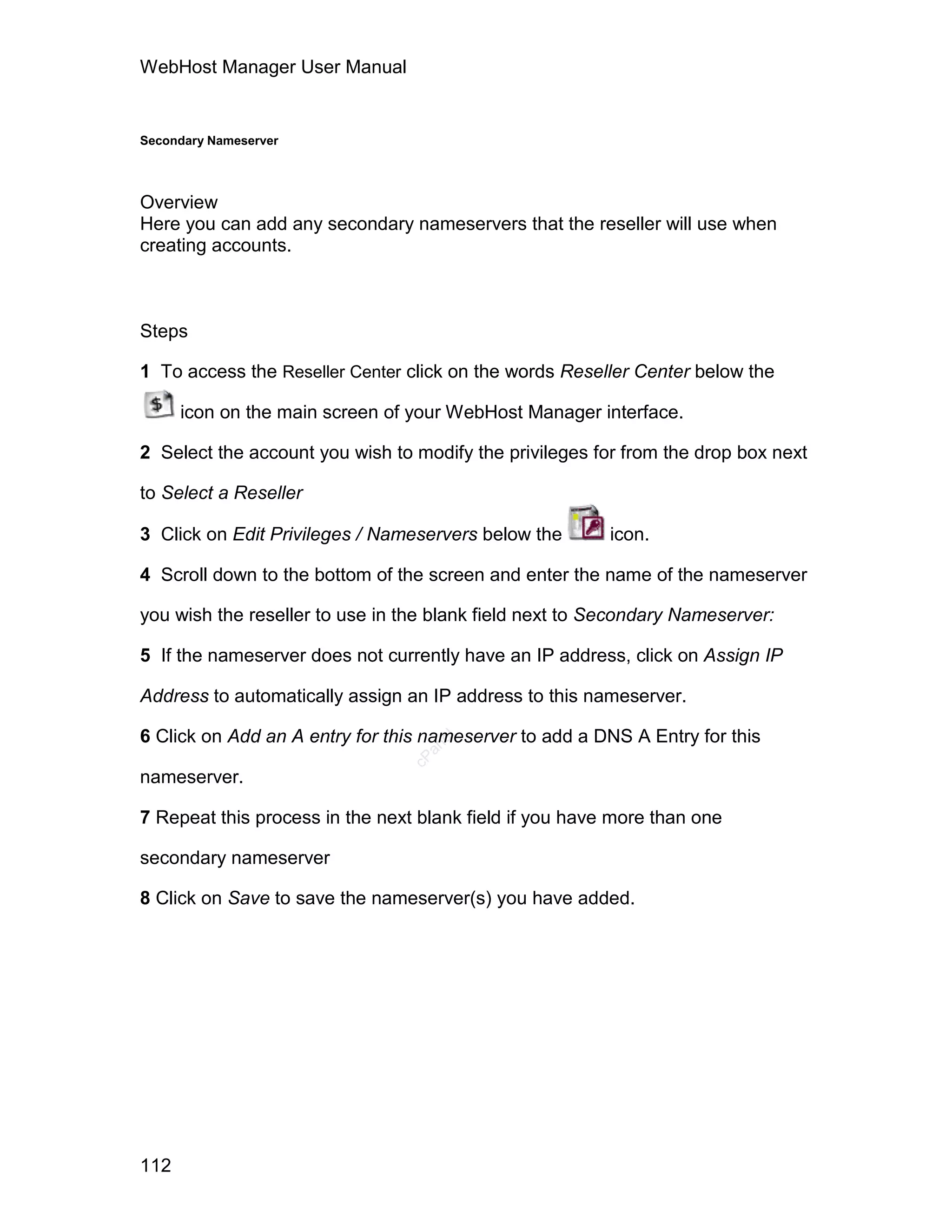 WebHost Manager User Manual


Secondary Nameserver




Overview
Here you can add any secondary nameservers that the reseller will use when
creating accounts.



Steps

1 To access the Reseller Center click on the words Reseller Center below the

      icon on the main screen of your WebHost Manager interface.

2 Select the account you wish to modify the privileges for from the drop box next

to Select a Reseller

3 Click on Edit Privileges / Nameservers below the       icon.

4 Scroll down to the bottom of the screen and enter the name of the nameserver

you wish the reseller to use in the blank field next to Secondary Nameserver:

5 If the nameserver does not currently have an IP address, click on Assign IP

Address to automatically assign an IP address to this nameserver.

6 Click on Add an A entry for this nameserver to add a DNS A Entry for this
                                    el
                                  an
                                cP




nameserver.

7 Repeat this process in the next blank field if you have more than one

secondary nameserver

8 Click on Save to save the nameserver(s) you have added.




112
 