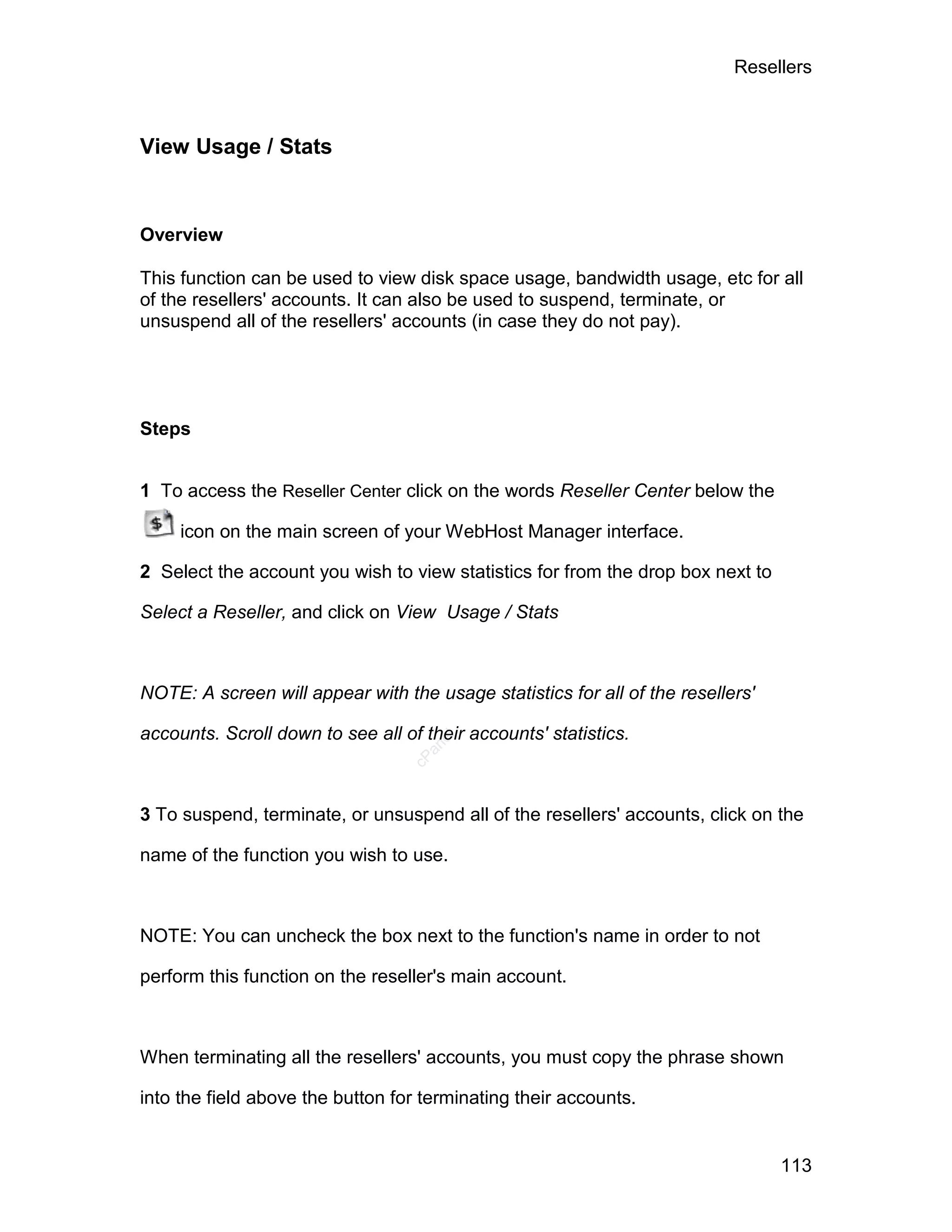 Resellers



View Usage / Stats


Overview

This function can be used to view disk space usage, bandwidth usage, etc for all
of the resellers' accounts. It can also be used to suspend, terminate, or
unsuspend all of the resellers' accounts (in case they do not pay).




Steps


1 To access the Reseller Center click on the words Reseller Center below the

     icon on the main screen of your WebHost Manager interface.

2 Select the account you wish to view statistics for from the drop box next to

Select a Reseller, and click on View Usage / Stats



NOTE: A screen will appear with the usage statistics for all of the resellers'

accounts. Scroll down to see all of their accounts' statistics.
                                      el
                                    an
                                  cP




3 To suspend, terminate, or unsuspend all of the resellers' accounts, click on the

name of the function you wish to use.



NOTE: You can uncheck the box next to the function's name in order to not

perform this function on the reseller's main account.



When terminating all the resellers' accounts, you must copy the phrase shown

into the field above the button for terminating their accounts.


                                                                                 113
 