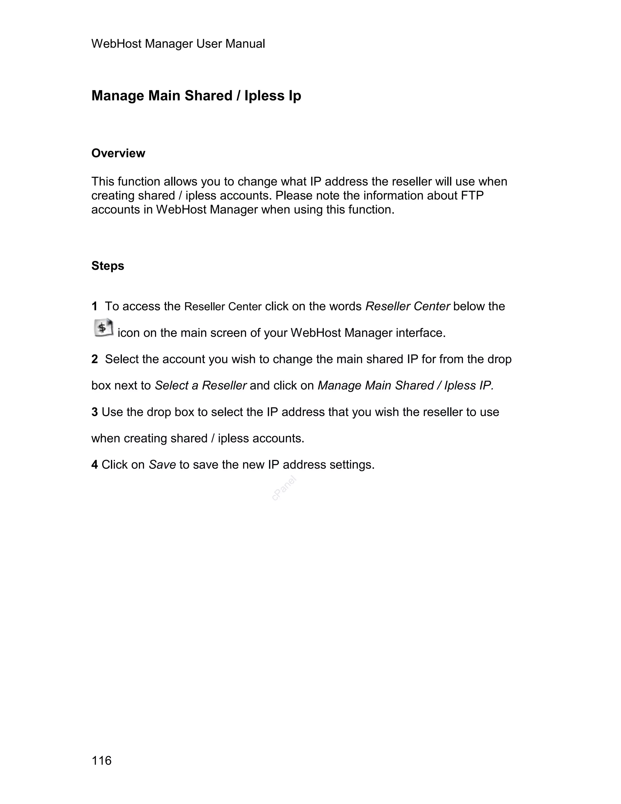 WebHost Manager User Manual



Manage Main Shared / Ipless Ip


Overview

This function allows you to change what IP address the reseller will use when
creating shared / ipless accounts. Please note the information about FTP
accounts in WebHost Manager when using this function.



Steps


1 To access the Reseller Center click on the words Reseller Center below the

      icon on the main screen of your WebHost Manager interface.

2 Select the account you wish to change the main shared IP for from the drop

box next to Select a Reseller and click on Manage Main Shared / Ipless IP.

3 Use the drop box to select the IP address that you wish the reseller to use

when creating shared / ipless accounts.

4 Click on Save to save the new IP address settings.
                                    el
                                   an
                                 cP




116
 