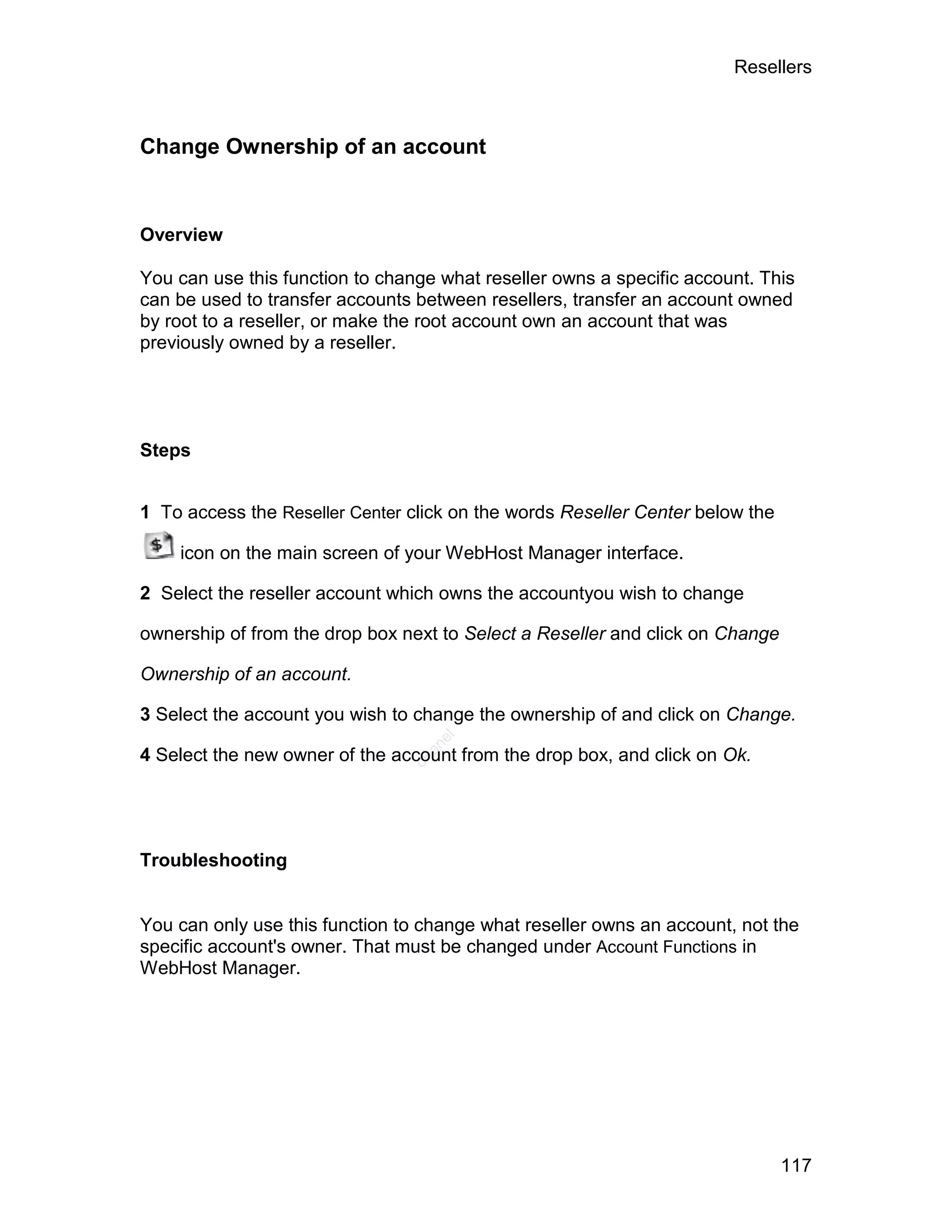 Resellers



Change Ownership of an account


Overview

You can use this function to change what reseller owns a specific account. This
can be used to transfer accounts between resellers, transfer an account owned
by root to a reseller, or make the root account own an account that was
previously owned by a reseller.




Steps


1 To access the Reseller Center click on the words Reseller Center below the

    icon on the main screen of your WebHost Manager interface.

2 Select the reseller account which owns the accountyou wish to change

ownership of from the drop box next to Select a Reseller and click on Change

Ownership of an account.

3 Select the account you wish to change the ownership of and click on Change.
                                   el
                                  an




4 Select the new owner of the account from the drop box, and click on Ok.
                                cP




Troubleshooting


You can only use this function to change what reseller owns an account, not the
specific account's owner. That must be changed under Account Functions in
WebHost Manager.




                                                                               117
 