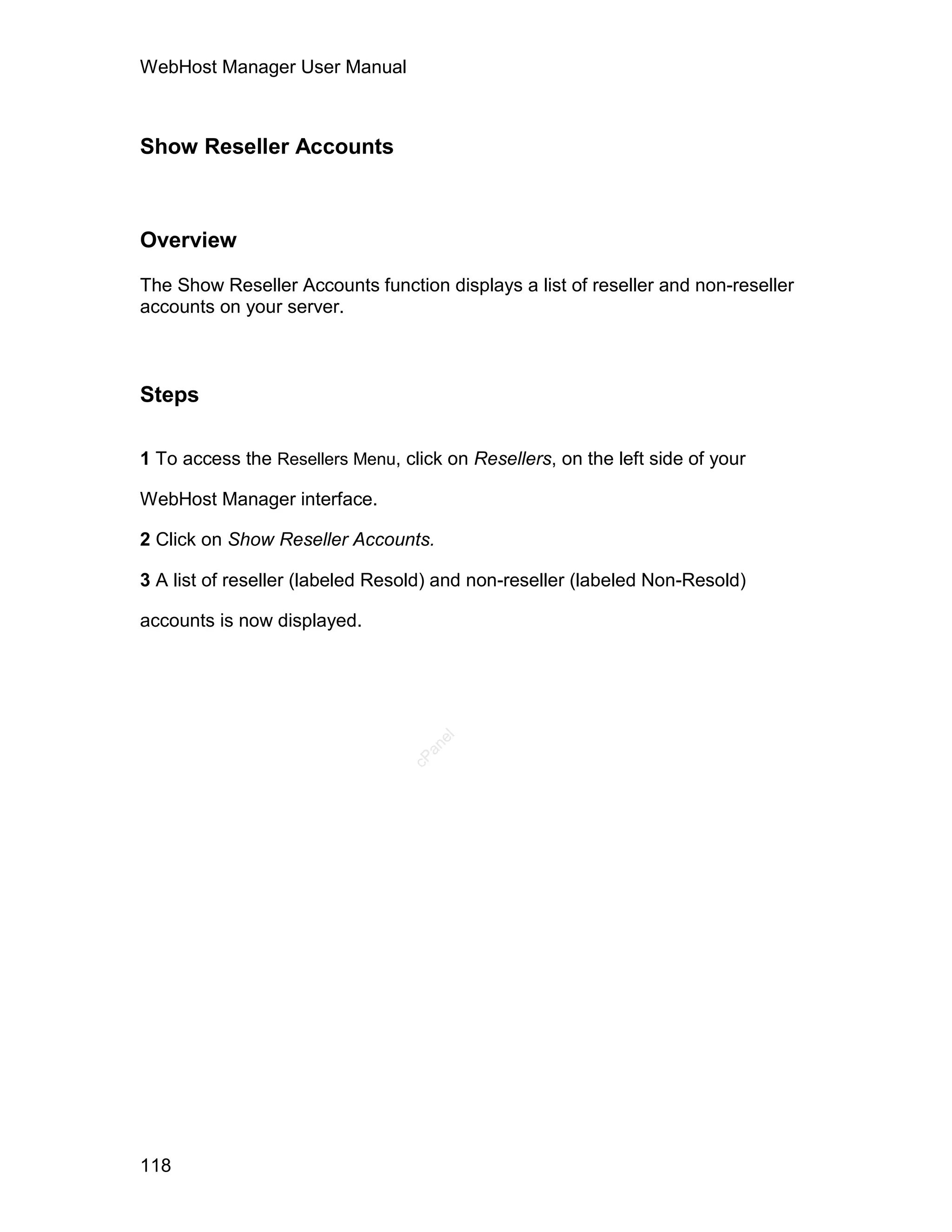 WebHost Manager User Manual



Show Reseller Accounts



Overview

The Show Reseller Accounts function displays a list of reseller and non-reseller
accounts on your server.



Steps

1 To access the Resellers Menu, click on Resellers, on the left side of your

WebHost Manager interface.

2 Click on Show Reseller Accounts.

3 A list of reseller (labeled Resold) and non-reseller (labeled Non-Resold)

accounts is now displayed.
                                     el
                                   an
                                 cP




118
 