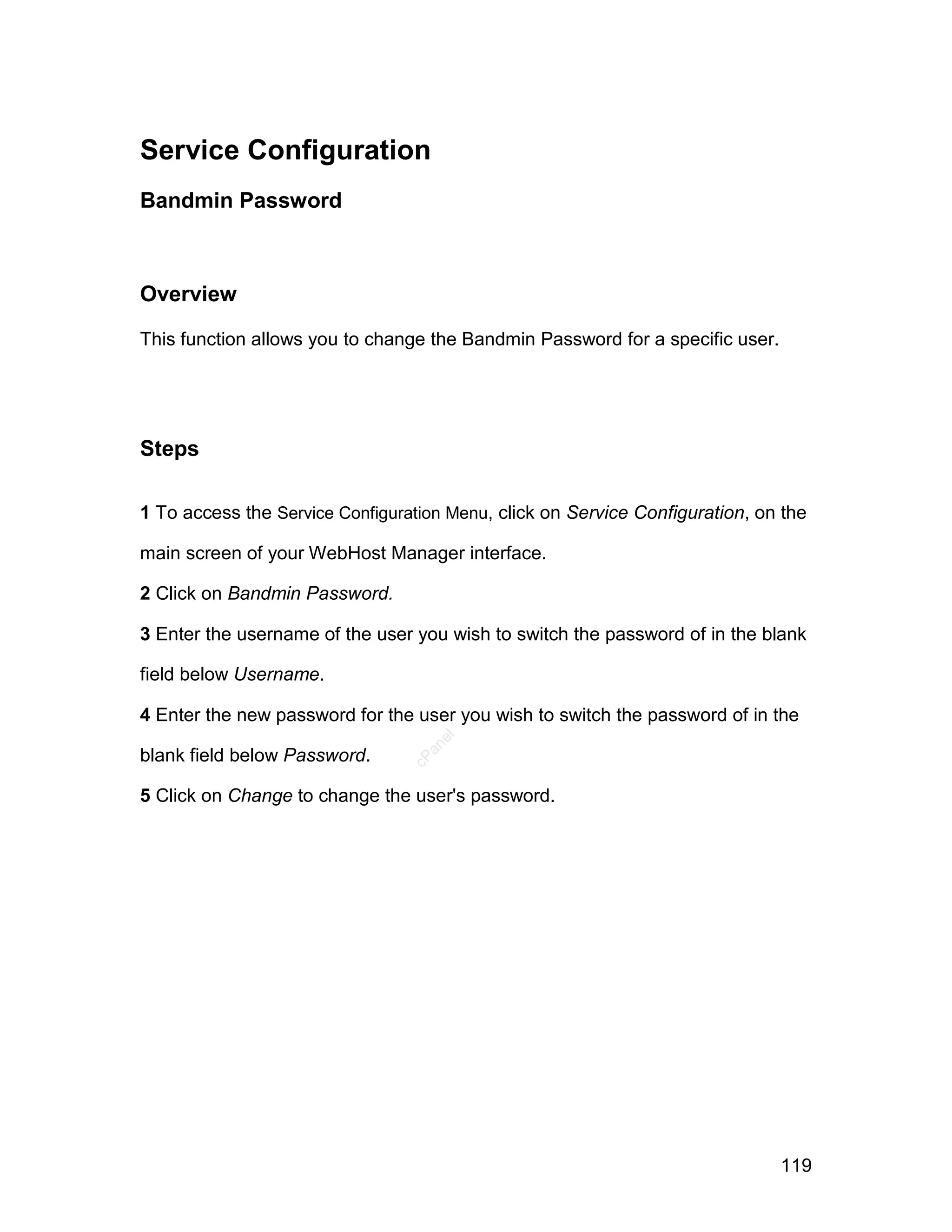Service Configuration
Bandmin Password



Overview

This function allows you to change the Bandmin Password for a specific user.




Steps

1 To access the Service Configuration Menu, click on Service Configuration, on the

main screen of your WebHost Manager interface.

2 Click on Bandmin Password.

3 Enter the username of the user you wish to switch the password of in the blank

field below Username.

4 Enter the new password for the user you wish to switch the password of in the
                                    el
                                   an




blank field below Password.
                                 cP




5 Click on Change to change the user's password.




                                                                               119
 