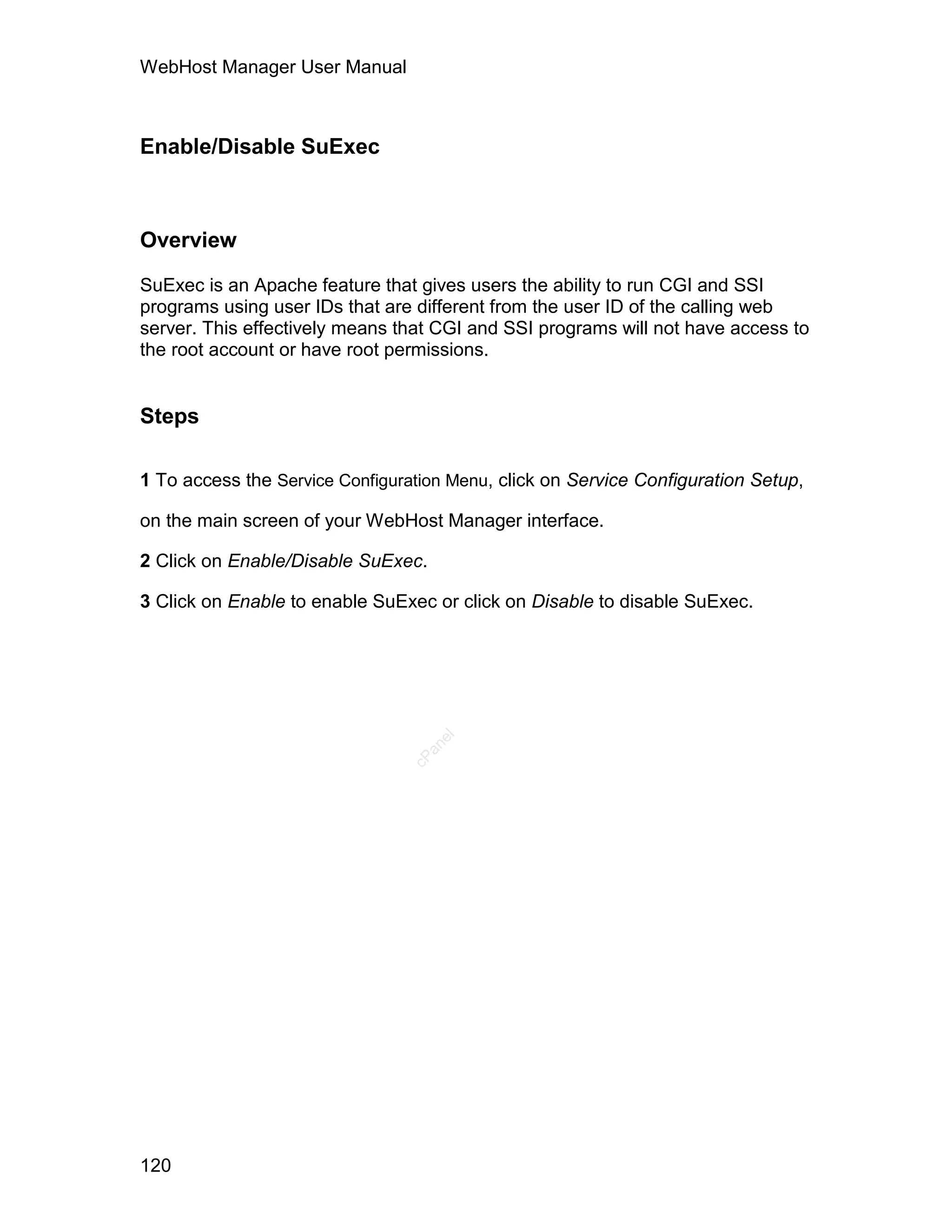 WebHost Manager User Manual



Enable/Disable SuExec



Overview

SuExec is an Apache feature that gives users the ability to run CGI and SSI
programs using user IDs that are different from the user ID of the calling web
server. This effectively means that CGI and SSI programs will not have access to
the root account or have root permissions.


Steps

1 To access the Service Configuration Menu, click on Service Configuration Setup,

on the main screen of your WebHost Manager interface.

2 Click on Enable/Disable SuExec.

3 Click on Enable to enable SuExec or click on Disable to disable SuExec.
                                    el
                                   an
                                 cP




120
 