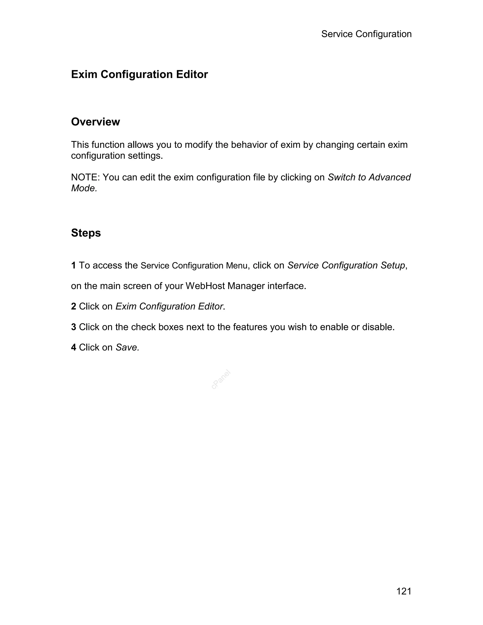 Service Configuration



Exim Configuration Editor



Overview

This function allows you to modify the behavior of exim by changing certain exim
configuration settings.

NOTE: You can edit the exim configuration file by clicking on Switch to Advanced
Mode.



Steps

1 To access the Service Configuration Menu, click on Service Configuration Setup,

on the main screen of your WebHost Manager interface.

2 Click on Exim Configuration Editor.

3 Click on the check boxes next to the features you wish to enable or disable.

4 Click on Save.
                                    el
                                   an
                                 cP




                                                                                 121
 