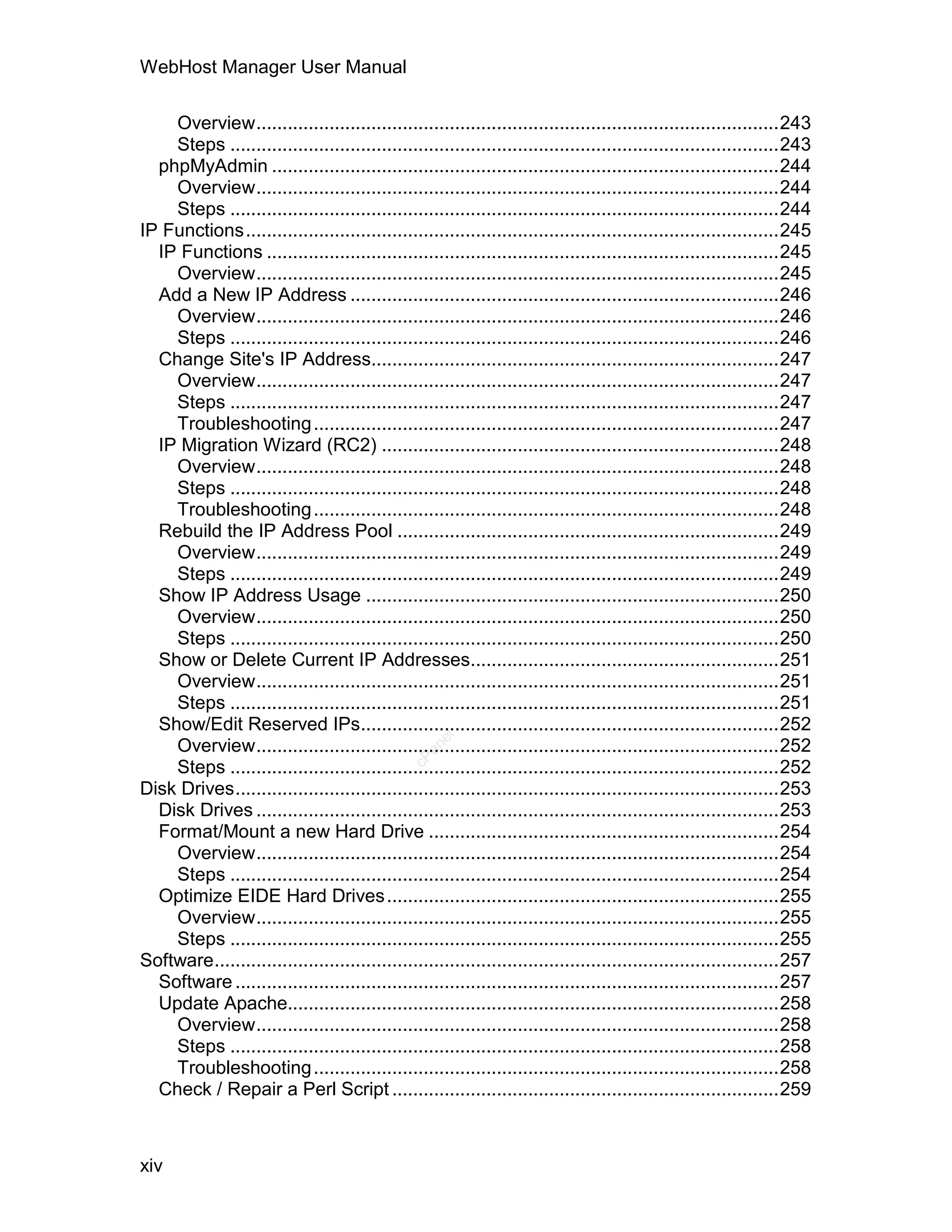 WebHost Manager User Manual

    Overview....................................................................................................243
    Steps .........................................................................................................243
  phpMyAdmin .................................................................................................244
    Overview....................................................................................................244
    Steps .........................................................................................................244
IP Functions......................................................................................................245
  IP Functions ..................................................................................................245
    Overview....................................................................................................245
  Add a New IP Address ..................................................................................246
    Overview....................................................................................................246
    Steps .........................................................................................................246
  Change Site's IP Address..............................................................................247
    Overview....................................................................................................247
    Steps .........................................................................................................247
    Troubleshooting .........................................................................................247
  IP Migration Wizard (RC2) ............................................................................248
    Overview....................................................................................................248
    Steps .........................................................................................................248
    Troubleshooting .........................................................................................248
  Rebuild the IP Address Pool .........................................................................249
    Overview....................................................................................................249
    Steps .........................................................................................................249
  Show IP Address Usage ...............................................................................250
    Overview....................................................................................................250
    Steps .........................................................................................................250
  Show or Delete Current IP Addresses...........................................................251
    Overview....................................................................................................251
    Steps .........................................................................................................251
  Show/Edit Reserved IPs................................................................................252
                                                    el




    Overview....................................................................................................252
                                                 an
                                               cP




    Steps .........................................................................................................252
Disk Drives........................................................................................................253
  Disk Drives ....................................................................................................253
  Format/Mount a new Hard Drive ...................................................................254
    Overview....................................................................................................254
    Steps .........................................................................................................254
  Optimize EIDE Hard Drives ...........................................................................255
    Overview....................................................................................................255
    Steps .........................................................................................................255
Software............................................................................................................257
  Software ........................................................................................................257
  Update Apache..............................................................................................258
    Overview....................................................................................................258
    Steps .........................................................................................................258
    Troubleshooting .........................................................................................258
  Check / Repair a Perl Script ..........................................................................259



xiv
 