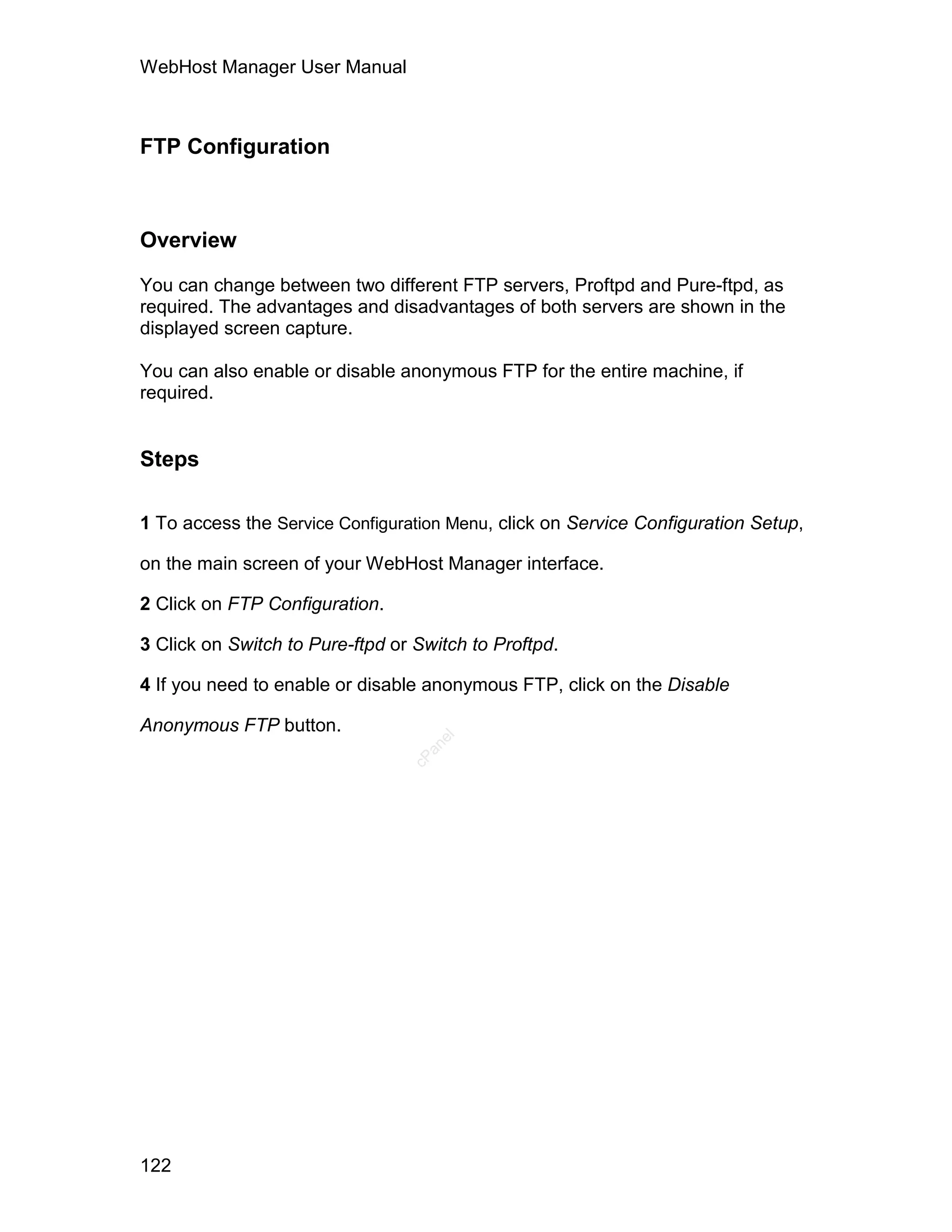 WebHost Manager User Manual



FTP Configuration



Overview

You can change between two different FTP servers, Proftpd and Pure-ftpd, as
required. The advantages and disadvantages of both servers are shown in the
displayed screen capture.

You can also enable or disable anonymous FTP for the entire machine, if
required.


Steps

1 To access the Service Configuration Menu, click on Service Configuration Setup,

on the main screen of your WebHost Manager interface.

2 Click on FTP Configuration.

3 Click on Switch to Pure-ftpd or Switch to Proftpd.

4 If you need to enable or disable anonymous FTP, click on the Disable

Anonymous FTP button.
                                    el
                                   an
                                 cP




122
 