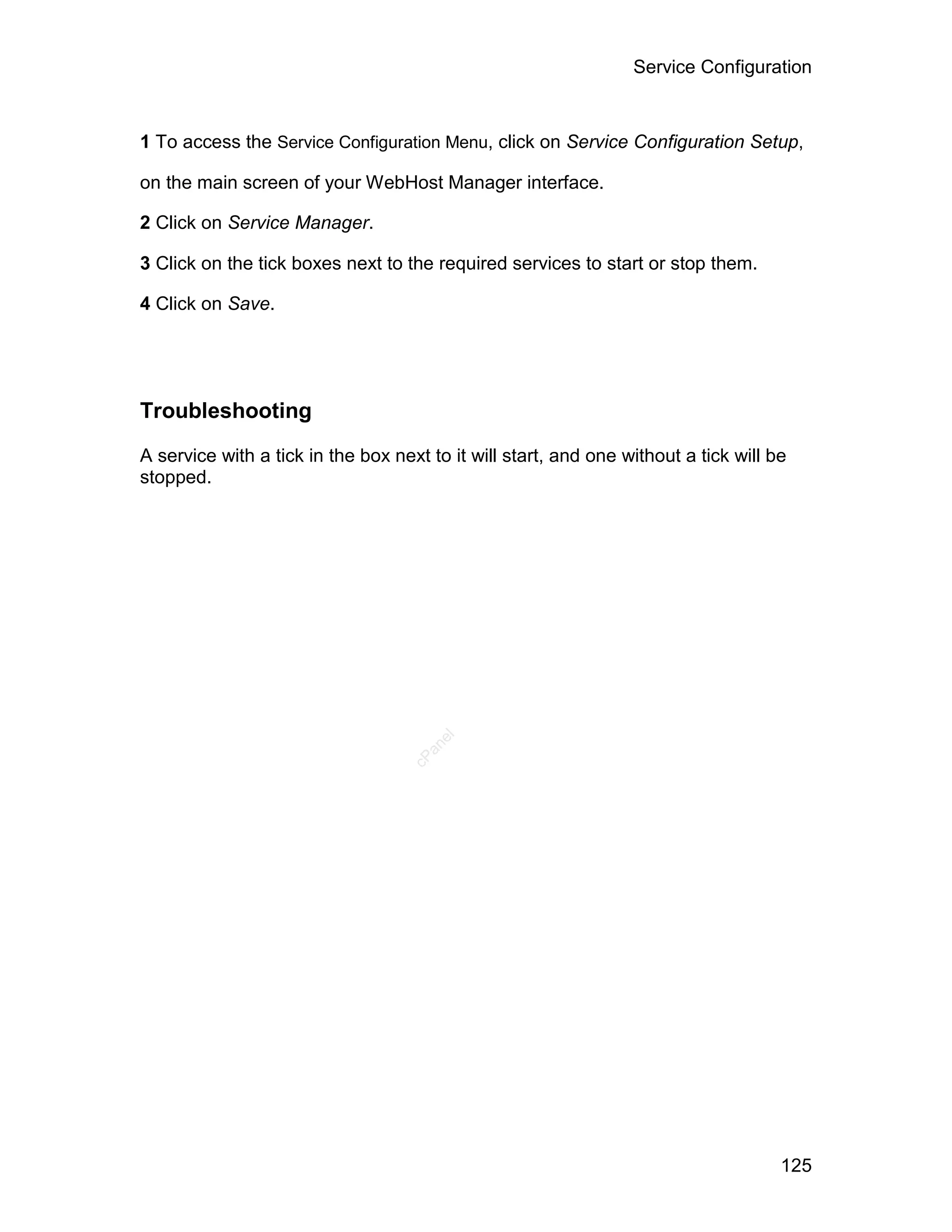 Service Configuration



1 To access the Service Configuration Menu, click on Service Configuration Setup,

on the main screen of your WebHost Manager interface.

2 Click on Service Manager.

3 Click on the tick boxes next to the required services to start or stop them.

4 Click on Save.




Troubleshooting

A service with a tick in the box next to it will start, and one without a tick will be
stopped.
                                       el
                                     an
                                   cP




                                                                                     125
 