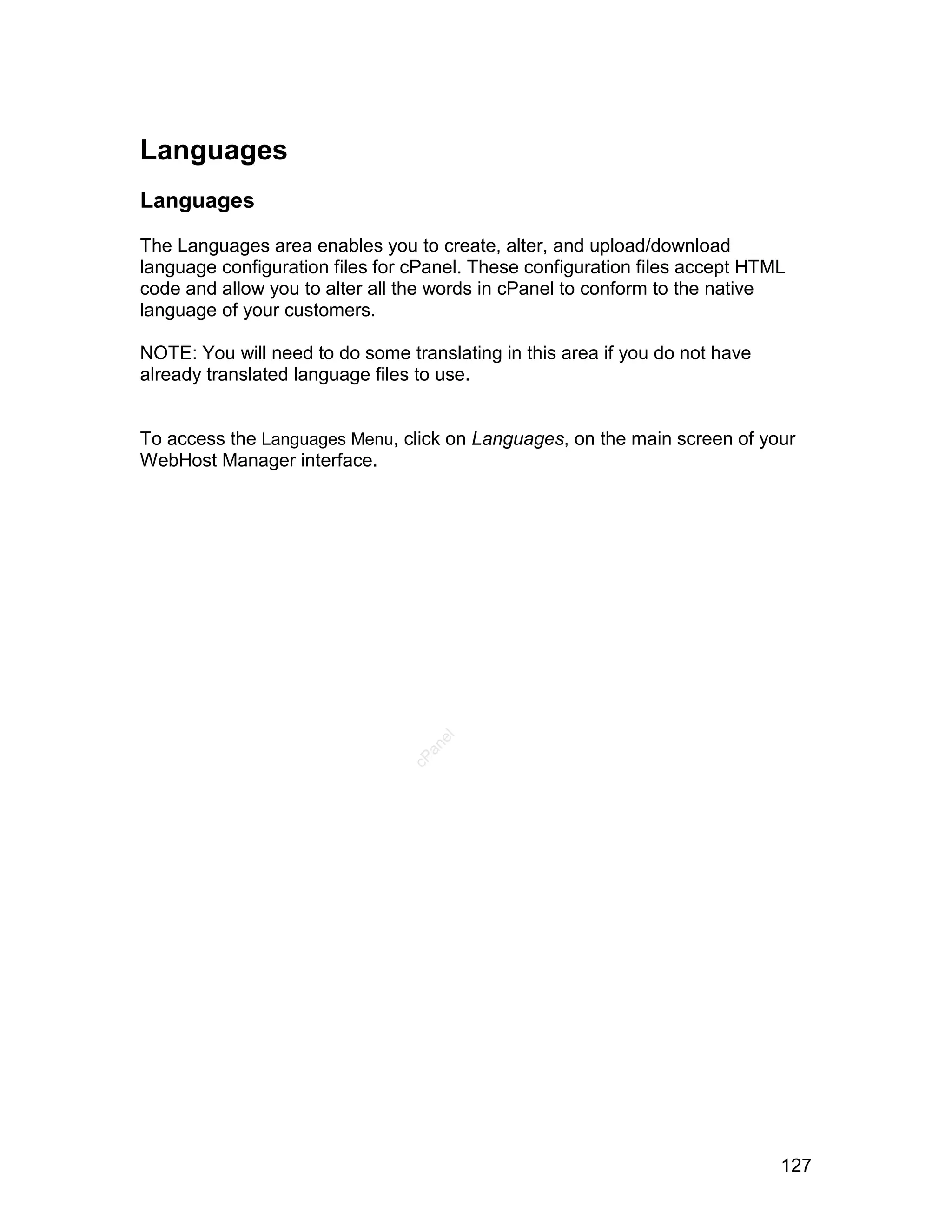 Languages
Languages

The Languages area enables you to create, alter, and upload/download
language configuration files for cPanel. These configuration files accept HTML
code and allow you to alter all the words in cPanel to conform to the native
language of your customers.

NOTE: You will need to do some translating in this area if you do not have
already translated language files to use.


To access the Languages Menu, click on Languages, on the main screen of your
WebHost Manager interface.
                                   el
                                  an
                                cP




                                                                             127
 
