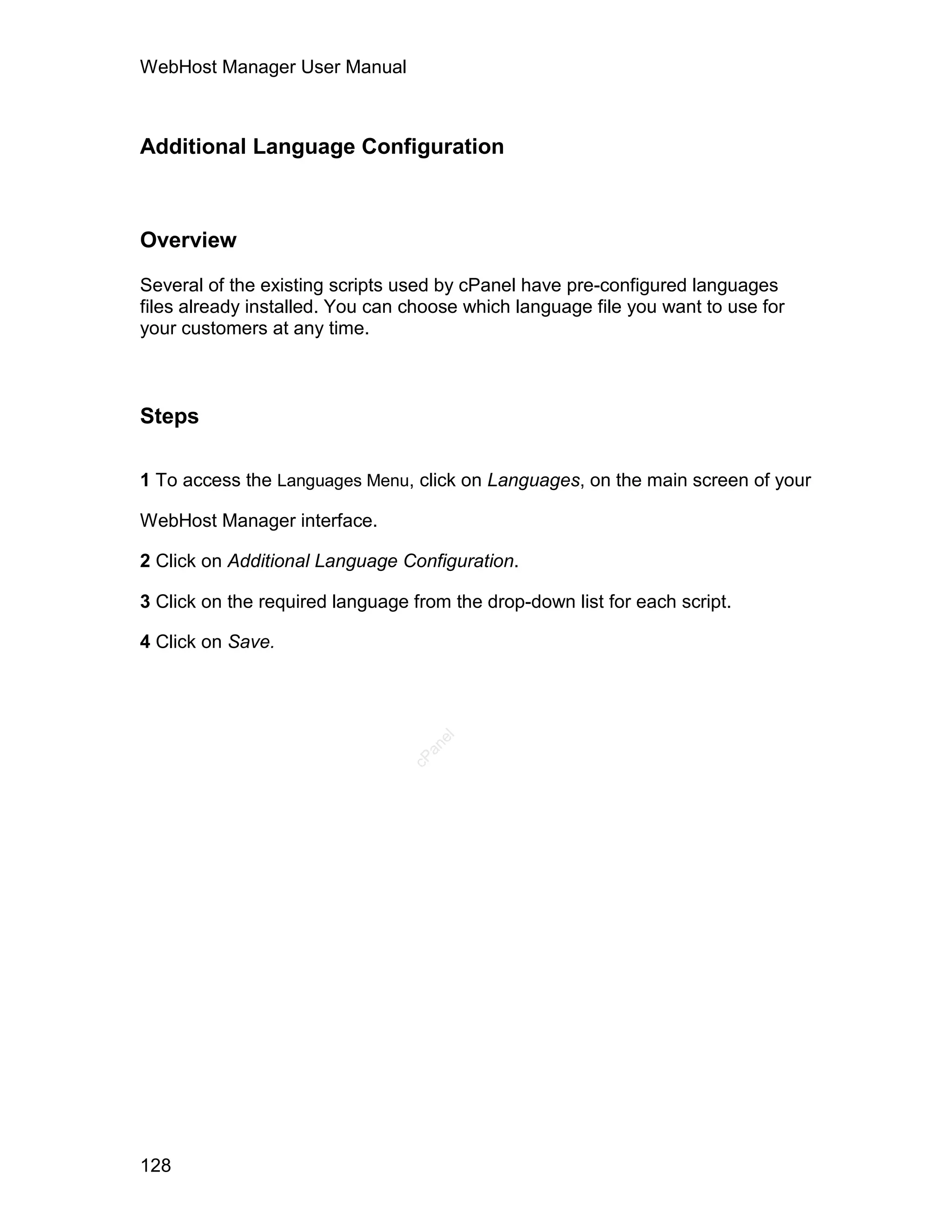 WebHost Manager User Manual



Additional Language Configuration



Overview

Several of the existing scripts used by cPanel have pre-configured languages
files already installed. You can choose which language file you want to use for
your customers at any time.



Steps

1 To access the Languages Menu, click on Languages, on the main screen of your

WebHost Manager interface.

2 Click on Additional Language Configuration.

3 Click on the required language from the drop-down list for each script.

4 Click on Save.
                                    el
                                   an
                                 cP




128
 